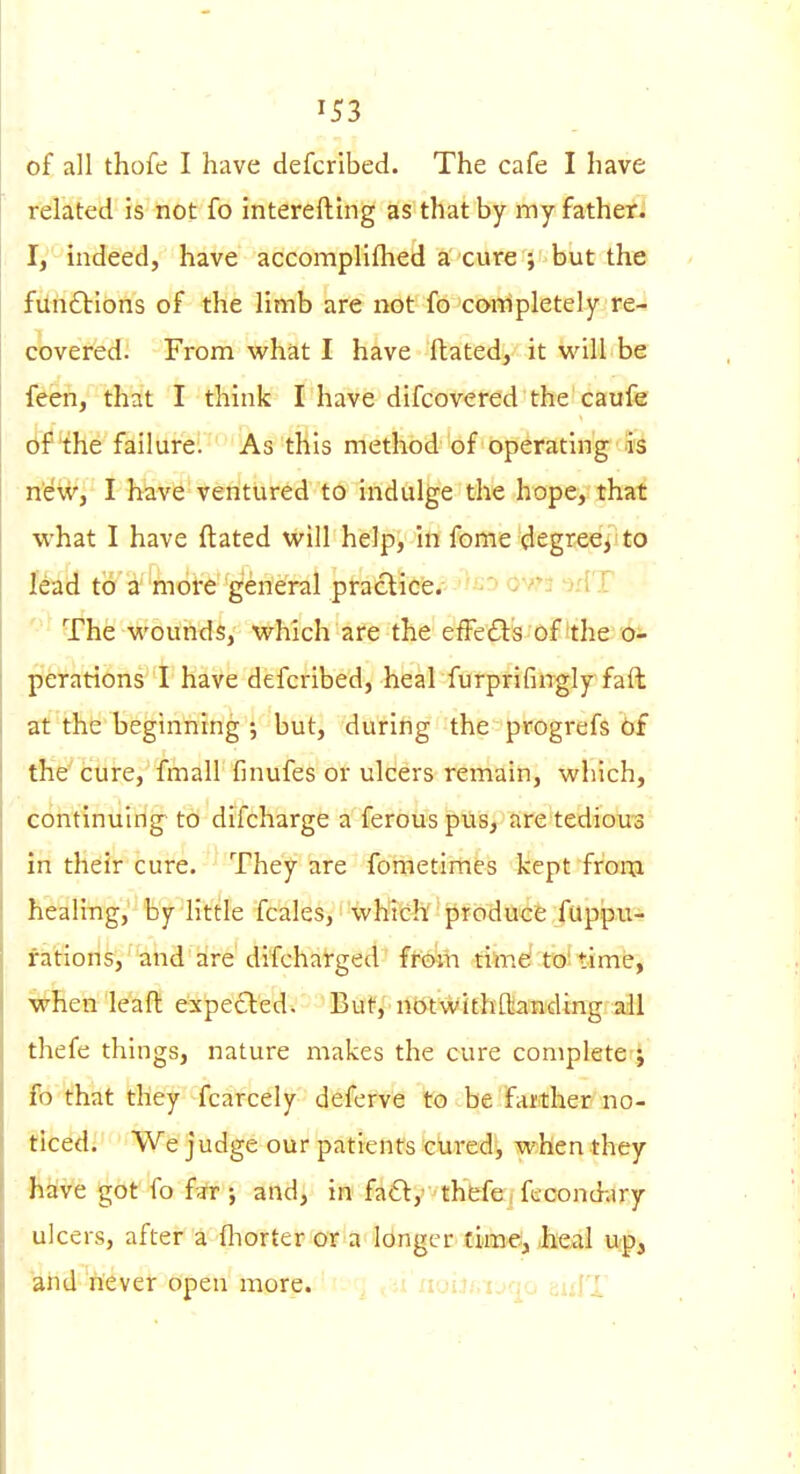 of all thofe I have defcrlbed. The cafe I have related is not fo interefluig as that by my fathers I, indeed, have accomplifhed a cure ; but the fun6bIons of the limb are not fo corripletely re- covered. From what I have ftated, it will be feen, that I think I have difcovered the caufe of the failure. As this method of operating' is neWj I have ventured to indulge the hope, that what I have ftated will help, in fome degree, to lead to a''more general practice. ovr3 -id ! The wounds, which are the efFefIs of'the o- perations I have defcribed, heal furprifinglyfaft at the beginning ; but, during the progrefs bf thV cure, fmall finufes or ulcers remain, which, continuing to difcharge a ferous pus, are tedious in their cure. They are fometimes kept frora healing, by little fcales, which''pfbidU'<ife fuppu- fatioris, 'and are difcharged f^e^ri time' to' time, ^hen leaft expected. But, ntttWithflianding all thefe things, nature makes the cure complete ^ fo that they fcarcely deferve to be farther no- ticed; We judge our patients cured, when they ftiive got fo far J and, in fact, th'bfe i fecond;iry ulcers, after a fliorter or a longer time, ,heal up, and never open more. 'lou/iUfp euIT