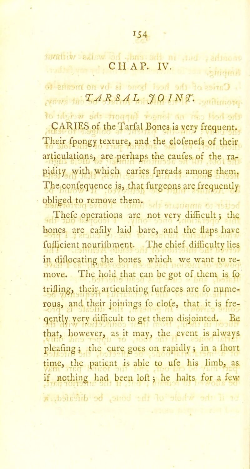 CHAP. IV. .,.^^,,,,^:X^RSAL JOINT. CARIES of the Tarfal Bones is very frequent. Their fpongy texture^ and the clofenefs of their articulations, are perhaps the caufes of the ra- pidity with which caries fpreads among them, The confequence is, that furgeons are frequently obliged to remove them. ,^^(Thefe operations are not very difficult j the bones are eafily laid bare, and the flaps have fufhcient nourifliment. The chief difficulty lies in diflpcating the bones which we want to re- move. The hold that can be got of them is fo triflings their^articulating furfaces are fo nume- rous, and their joinings fo clofe, that it is fre- qently very difficult to get them disjointed. Be that, however, as it may, the event is always pleafmg j the cure goes on rapidly ; in a fliort time, the patient is able to ufe his limb, as. if nothing had been loft; he halts for a few 'lib 3d