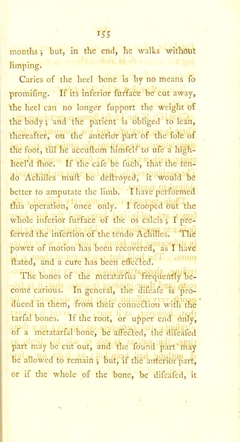 months; but, in the end, he walks without limping. Caries of the heel bone is by no means fo promifing. If its inferior furface be cut away, 'the heel can no longer fupport the weight of the body; and the patient is obliged to lean, thereafter, on the anterior part of the fole of the foot, till he accuftom himfelf to ufe a high- heel'd Ihoe. If the cafe be fuch, that the ten- do Achilles muil be deftroyed, 1t'''\^6uM b^ better to amputate the limb. ' I have performed this operation, once only. I fcobped Out the wliole inferior furface of the os calcis ; I pre- ferved the iniertion of the tendo Acliilles. ' Itli^d power of motion has been recovei-e^]'as'l^'ila^^ ftated, and a cure has beeii effecfied.'' -'■'•'J The bones of the metatarfus'ffeqiieA^y'^)e- cb'me carious. In general, the- ciileafe 'is 'pro- ttuced in them, from their connexion witlv tlie tarfal bones. If the root, or upper end only, of a metatarfal bone, be afFe£led, the'di'feafed part may be cut out, and the found part'miay Ije allowed to remain but. If tlie'airtenoVpart, or if the whole of the bone, be difeafed, it