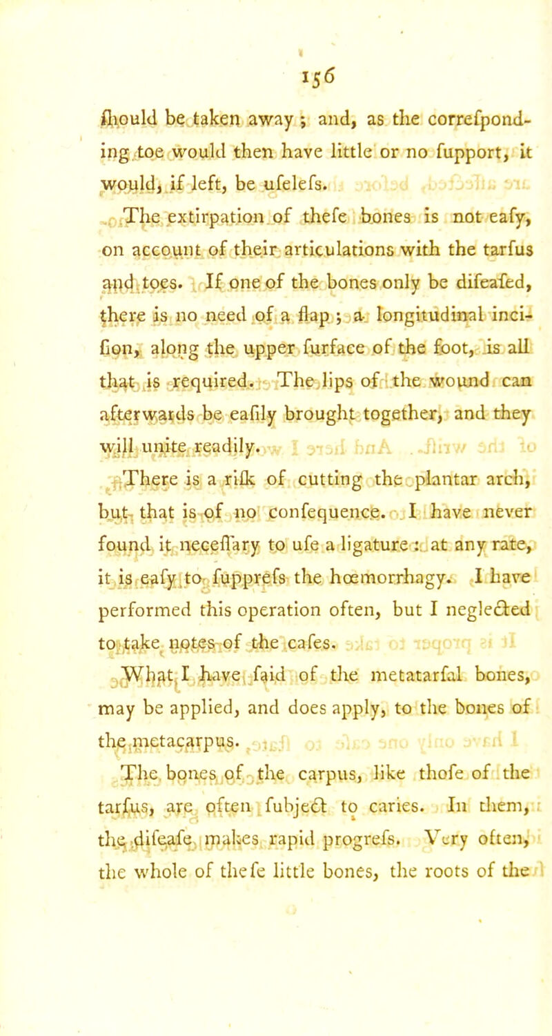 fi^ould be taken away ; and, as the correfpond- ing. toe would then have little or no fupport, it wp^jjdj.if left, be ufelefs. ^0xyhe, extirpation, of thefe bones is not eafy, ■on gecQvini, of the.ir; articulations with the tarfus ^%n4?.*^P?s. ; If one of the bones only be difeafed, •jhere as no need.oi.a flap ; a- longitudinal inci^ I Cqh,. along the upper furface of the foot, is alL tlj^t^iis rrequired.. TheJips Qfri.the wound can afterwards be eafdy brought together, and they^i will unite readily.! 3i5ii bnA ..ilav/ 3rt3 io .^-fj^here is a ri£k of cutting the:plantar archir b,ui-; that isiOif «p! confequence. I have nevert found, it neceflary to ufe a ligature at any ratep it,i,s,e^fy;tOr ftlpprefs the hoemorrhagy. I havel performed this operation often, but I neglefited'f toi'^ajte^ iij^fte^jof t'he cafes. ^i-Jg-' tvqnfn 'j ll ^^^^•tj^I,|iiavet-faid of the metatarfal bones,o may be applied, and does apply, to the bDHjCsxaf ( thje-metacfirpus. -^/n The. bQixeSjjQf ^the carpus, like thofe of the-l tar^g, a^e,; ^fteii fubje£): to caries. In them/.i thS (difeafe,i rnalies, rapid progrefs. Very often^'n the whole of thefe little bones, the roots of tIie/1 ii