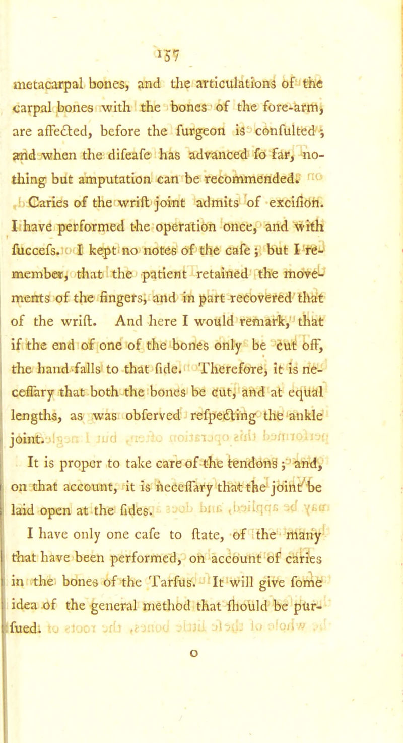 metacarpal bones, and the articulations of the carpal bones with the bones of the fore-'artflj are affected, before the furgeon iS' cdhfukied arid when the difeafe has advanced fo far, no- thing but amputation can be recommended. ' ,!j Caries of the wrift joint admits of excifidh. Jihave performed t-he operation once, and with fuccefs. (■ I keipt'no notes of the cafe; but I tt-' membe-T, that' the patient retained the move- nrients of the fingers, and in part recovered that of the wrift. And here I would remark, that ifithe end of one of the bones only be dut! off, the hand falls to that fide. Therefore, it is ri^- cefery that both the bones be dutj and at eqUal lengths, as was obferved refpeiftirig tht»ankle joint.-M^. .■ i -i.u , -. - - aoi.iBij.j() tai-i h'jnnoitvu . It is proper to take cafe of-tfife I:6nd6n9 y'^^Lnd'y on that account, it is necelTary that the joint* be laid open at the fides. -^-^ i^i'^ ,i>:jii,qqi. \i'if> I have only one cafe to ftate, of the rtiariy' that have been performed, on account of canes in the. bones of the Tarfus. It will give fome ' idea of the general method that fliould be pUr- ' fued. to <;iooi 'jfb ,23no(i -Ami ^bti^ lo ffoilw .>J- o