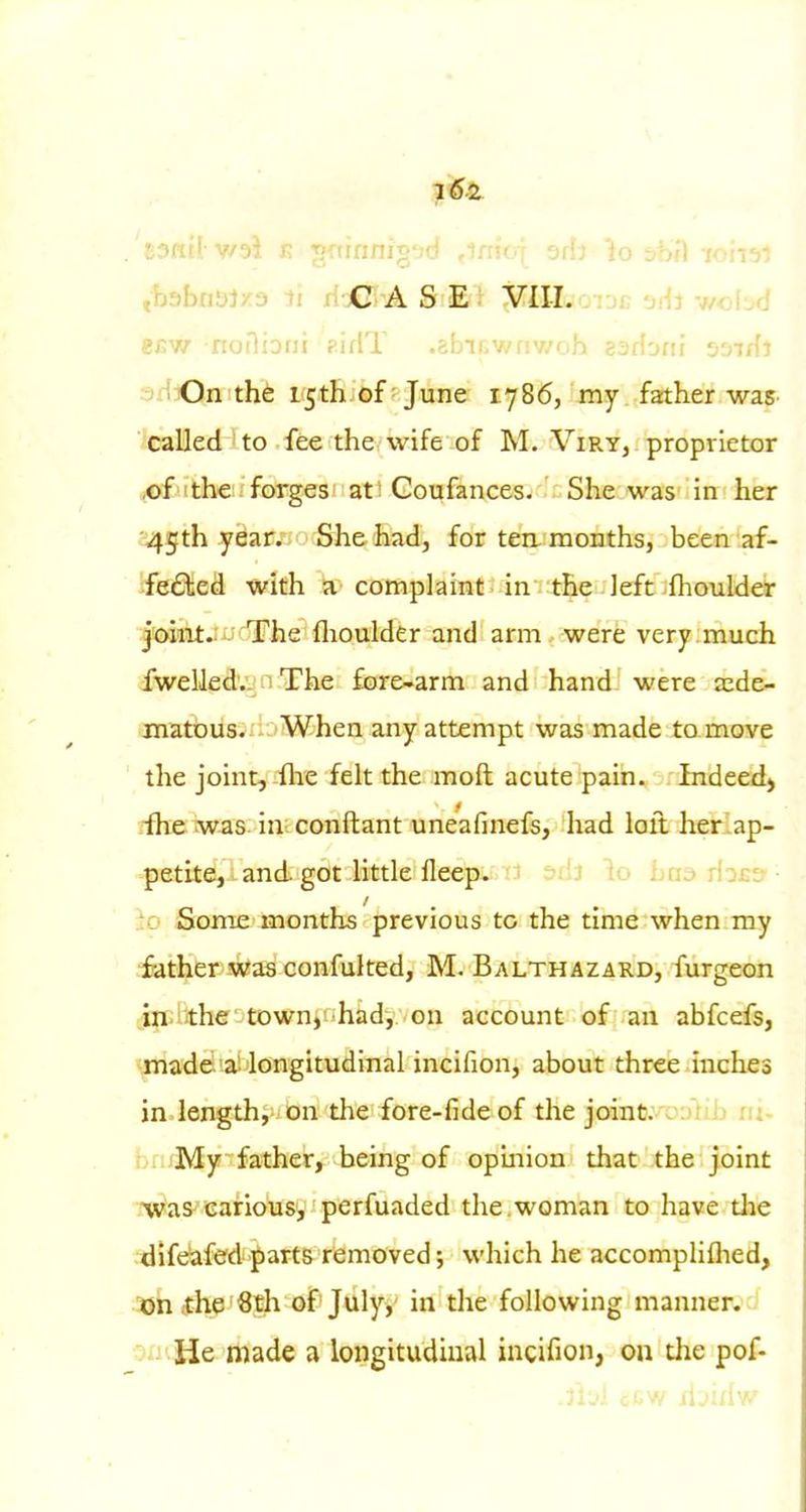 16.i. ,b3bn!>lx3 ii xi jG;-A S E : VIII. .tjc 'jAi -nchfi .2j:w notliorii firlT .?,hTr,wfiv/nh sarfonr 'j'nfft sHiOn the 15th of June 1786, my father waS' '.'GaUed ' to fee the wife of M. Viry, proprietor ,i©futheii forges'at! Coufances. She was in her ;i45th yBar.. S^he had, for ten. months, been af- ifeifilie^ with a complaint in the left flioulder ^ladsitjiicjirhe flaoulder and arm were very much cfwelledvj n The fore-arm and hand were a:de^ matbus. When any attempt was made to move the joint, flie felt the moft acute pain. Indeed^ rfhe was in conftant uneafinefs, had loit her .ap- petite, and got little fleep.i/d oiij lo ijud ilj£& ■!io Some months previous to the time when my father was confulted, M. Balthazard, furgeon iniiithe townv'hady on account of an abfcefs, made, a-longitudinal incifion, about three inches in length,-, on the fore-fide of the joinfc'oa'iib ri:- br!;My~ father, being of opmion that the joint •jwas carious, perfuaded the .woman to have tlie dife^fed parts removed j which he accompliflied, •ajhfhe Sth of July, in the following manner.^'' : He made a longitudinal incifion, on the pof-