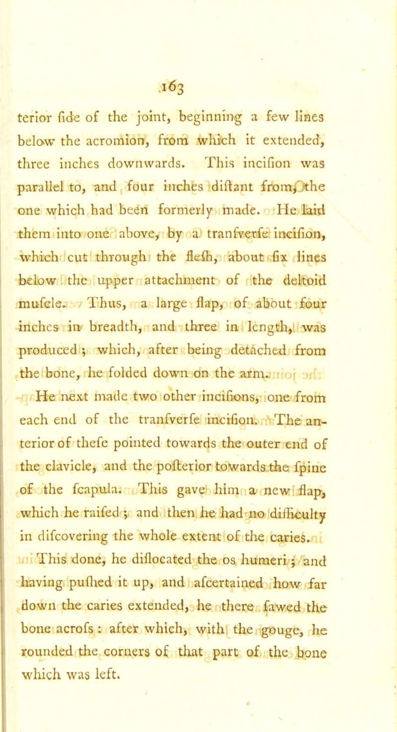 1^3 terior fide of the joint, begmnii>g a few lines below the acromion, from which it extended', three inches downwards. This incifion was parallel to, and four inches diftant from^^he one which had been formerly made. He laid '.them into one above, by a tranfvetife. iiKifion, ■ trhich cut through the flefh, about rfix lines fcelow: the upper attachment of the deltoid i-mufcle^ Thus, a large flap, of about four -inches in< breadth, and three in length,; was produced ; which, after being detached from .the bone, he folded down on the aJttVJirio[ -jfia -/irHe next made two other incifions, one from each end of the tranfverfe incifion. The an- terior of thefe pointed towards the outer end of the clavicle, and the pollerior towards.the fpine of the fcapula. This gave; him a-<new flap, -which he raifed ; and then he had no dilBculty in difcovering the whole extent of the carieS^' ■ ij' This done, he diflocated the os humeri; and having puftied it up, and afcertained how far ..down the caries extended, he there .fawed the bone acrofs : after which, with the gouge, he rounded the corners of that part of the bone which was left.