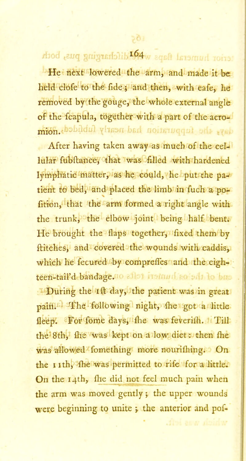 He nfext lowered the arm, and made it be held clofe to the fide; and then, with eafe, he removed by the gouge, the whole external angle of the fcapula, together with a part of the acro- mion.i^^^M'^^i Yhfisn bfid noiisiuqqDi ori^ ,v . After having taken away as much of the eel-' lular fubftance, that was filled with hardened lymphatic matter, as he could, he put the pa-' tient to bedj and placed the limb in fuch a po- fition, that the arm formed a right angle with the trunk, the elbow joint being half bent. He brought the flaps together, fixed them by ftitches, and covered the wounds with caddis, which he fecured'by compreffes and the eigh- teeft-tail'd bindage. u cu. i , , u u.i^ :^ During the ^ffe day, the patient was in great paifl. - 'The, following night, fiie got a little fleep. For fome days, fhe was feverifli. Till the'8th, fhe was kept on^ low diet: then (he was allowed fomething more nourilhing. On the I ith) fhe was permitted to rife for a little. On the 14th, flie did not feel much pain when the arm was moved gently; the upper wounds were beginning to unite j the anterior and pof-