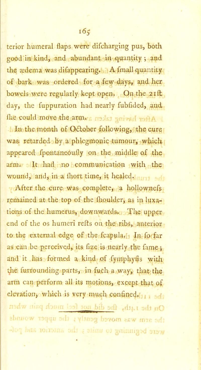 terior humeral flaps were difcharging pus, both good in kind, and abundant in quantity ; and the ledema was difappearing. A fmall quantity of bark, was ordered for a few days, and her bowels were regularly kept open. On the 2id day, the fuppuration had nearly fubfided, and flie could move the arm. •■^■'f^ 'iff >.pf( -oOa I la the month of Odlober following,, ;the cure wa& retarded .by a;phlegmonic tumour, which,' appeared fpontaneoully on the middle of the, arm. It had no communication with the wound, and, in a fliort time,, it healed...^j J After the cure was complete, a hollownefs remained at the top of the Ihoulder, as in luxa- tions of the humerus, downwards. Tlie upper end of the os humeri refts oa the ribs, anterior to the external edge of the fcapula.-h Iii; fo-'far as can be perceived, its fi^e is nearly the fame j and it has formed a kind of fymphyils with ^e furrounding parts, in fuch a way,, that-the arm can perform all its motions, except that elevation, M'hich is very much confined.?,^ ^ .,r{^ ' - •j-i.^: ■ ^ (iljj.i 3di nO