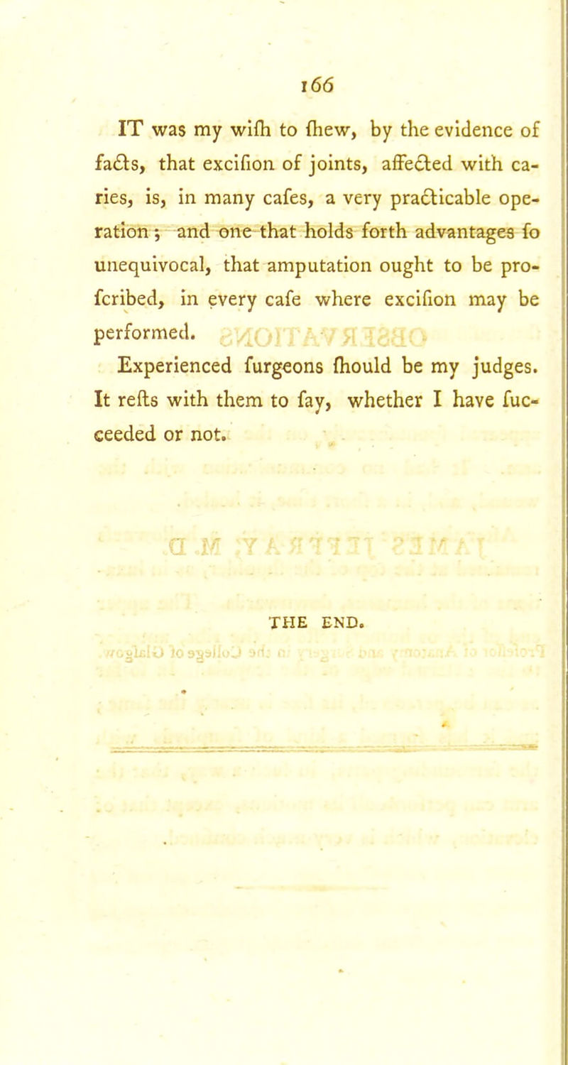 IT was my wifh to fliew, by the evidence of fa<£ls, that excifion of joints, affected with ca- ries, is, in many cafes, a very pradlicable ope- ration ; and one that holds forth advantages fo unequivocal, that amputation ought to be pro- fcribed, in every cafe where excifion may be performed, p,V[( - Experienced furgeons fliould be my judges. It refts with them to fay, whether I have fuc- ceeded or not. g '  ' ■■' ' ' ■ THE END.