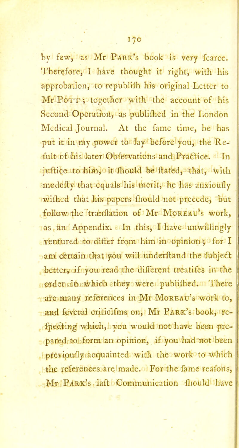 by fewj as Mr Park's book is very fcarcc. Therefore, I have thought it right, with his approbation, to republifli his original Letter to Mr Pott ; together with the account of his Second Operation, as publifhed in the London Medical Journal. At the fame time, he has put it in my power tb' lay before you, the Re- fult of his later Obfervations and Practice. In ijwflite: to .him, it fhould be ftated, that, with -modefty that equals his merit, he has anxioufly iwifhed that his papers fliould not precede, but .foMowj the 'tratiflation of Mr Moreau's work, as an Appendix. In this, I have unwillingly ventured to differ from him in opinion ; for I ani! ciertain that you will underfland the fubje£l J bettery if you read the different treatifes in the .nSi3der)t!iQ'j;JS^l!iich -they were publifhed. There - aire-many referrences in Mr Moreau's work to, - and Ceverai criticlfms on, Mr Park's book, re- ^ fpe6lmg which, you would not have been pre- parejd. to form an opinion, if you had not been ,' preyipufly.acquainted with the work to which the references are made. For the fame reafon?, Mr; P^R'K's - laft Communication fliould have