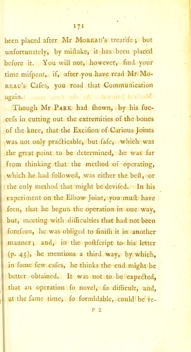 been placed after Mr Moreau's treatife ; but unfortunately, by miftake, it has been placed before it. You will not, however, find your time mifpeut, if, after you have read Mr Mo- reau's Cafes, you read that Communication again. Irichj' Though Mr Park had fliewn, by his fuc- cefs in cutting out the extremities of the bones of the knee, that the Excifion of Carious Joints -was not only pra6licable, but fafe, which was the great point to be determined, he was far from thinking that the method of operating, which he had followed, was either the bed:, or the only method that might be devifed. In his experiment on the Elbow Joint, you mud have feen, that he begun the operation in one way, but, meeting with difficulties that had not been forefeen, he was obliged to finifli it in another manner; and, in the poftfcript to• his letter (p. 45), he mentions a third way, by which, in fome few cafes, he thinks the end might be better obtained. It was not to be expe£led, that an operation fo novel, fo difficult, and, 9t the fame time, fo formidable, could be re-