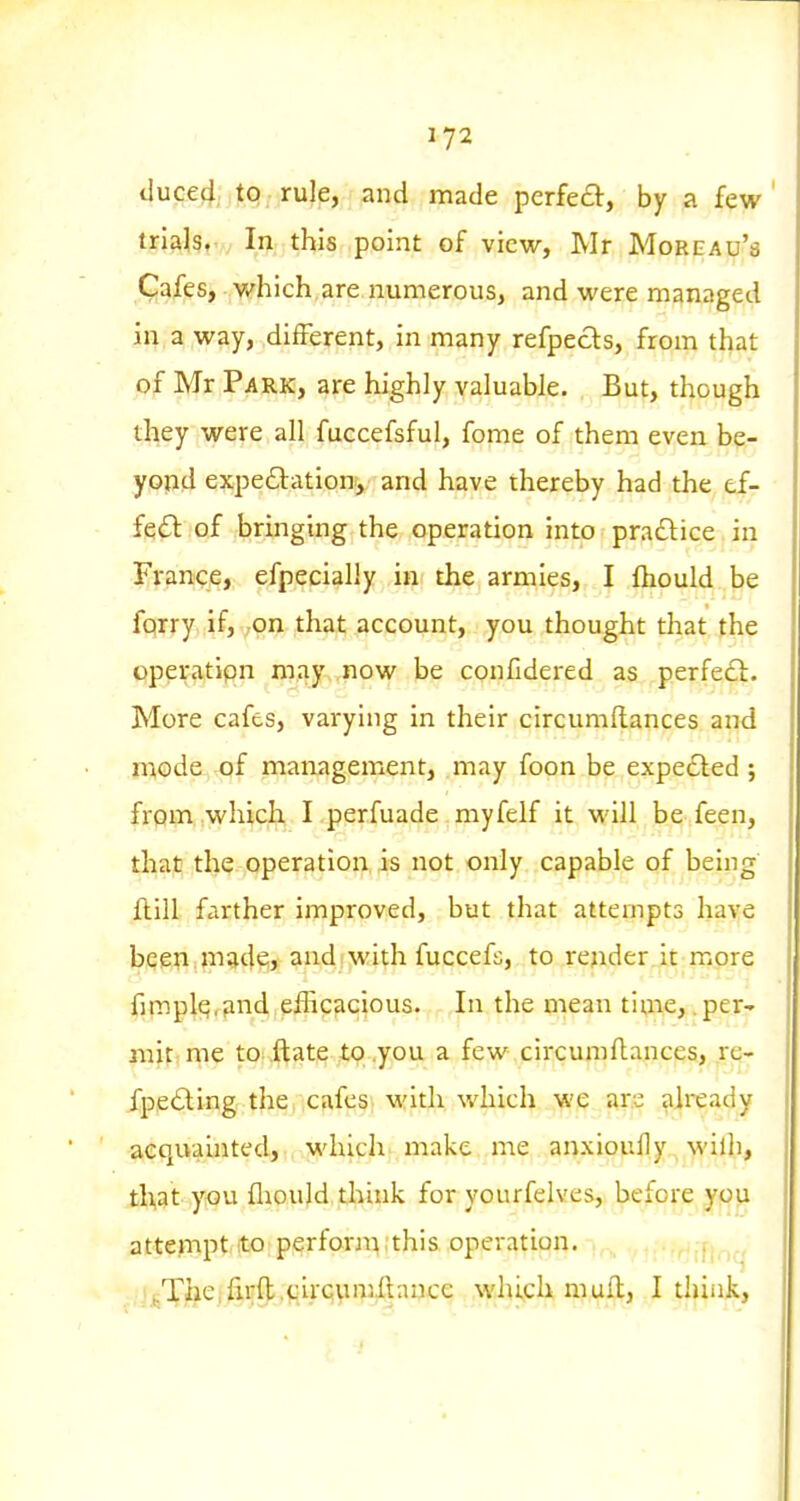 duced to rule, and made pcrfea;, by a few ' trials. In this point of view, Mr Moreau's Cafes, v/hich.are numerous, and were managed in a way, different, in many refpecls, from that of Mr Park, are highly valuable. But, though they were all fuccefsful, fome of them even be- yond expeftationy and have thereby had the ef- fe(5l of bringing the operation into prajSlice in France, efpecially in the armies, I ftiould be fqrry if, on that account, you thought that the operatipn may now be conCdered as perfe£i:. More cafes, varying in their circumflances and mode of management, may foon be expected ; from which I perfuade myfelf it will be feen, that the operation is not only capable of being ftill farther improved, but that attempts have been made;, and i with fuccefs, to render it more fjmplq,find efficacious. In the mean time, .per- mitiine tOf Jftate tx) .you a few circumflances, re- fpe£ling the cafes, with which we are already acquauited, whicli make me anxiouHy wilh, that y«u fliould think for yourfelves, before you attempt.ito perfornvthis operation. .,j_i,Xfeejftijf);,i4ii.'CiVtmilance which mull, I thiiik,