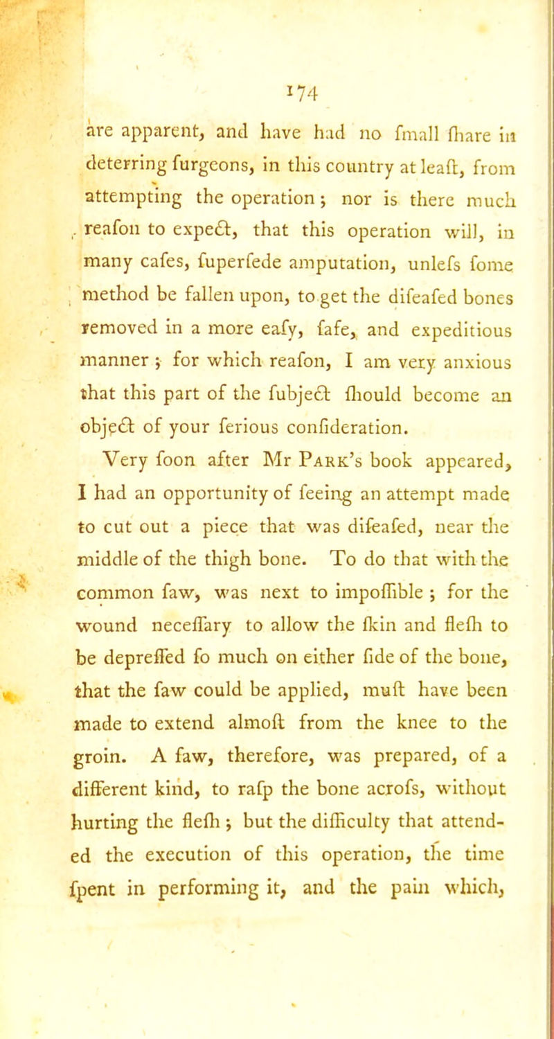 are apparent, and have h:xd no fmall fliare in deterring furgcons, in this country at leaft, from attempting the operation; nor is there much , reafon to expe£l, that this operation will, in many cafes, fuperfede amputation, unlefs fome method be fallen upon, to get the difeafed bones removed in a more eafy, fafe, and expeditious manner j for which reafon, I am very anxious that this part of the fubjecl fliould become an obje£l of your ferious confideration. Very foon after Mr Park's book appeared, I had an opportunity of feeing an attempt made to cut out a piece that was difeafed, near the middle of the thigh bone. To do that with the common faw, was next to impoflible ; for the wound neceflary to allow the {km and flefh to be depreffed fo much on either fide of the bone, that the faw could be applied, muft have been made to extend almoft from the knee to the groin. A faw, therefore, was prepared, of a different kind, to rafp the bone acrofs, without hurting the flefli; but the difEculty that attend- ed the execution of this operation, the time fpent in performing it, and the pahi which,