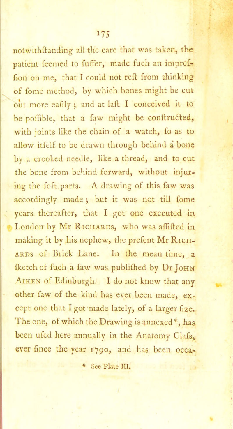 notwithftanding all the care that was taken., the patient feemed to fuffer, made fuch an impref- fion on me, that I could not reft from thinking ^ of fome method, by which bones might be cut out more eafily ; and at lafl I conceived it to be pofliblc, that a faw might be conftrucled, with joints like the chain of a watch, fo as to allow itfelf to be drawn through behind a bone by a crooked needle, like a thread, and to cut the bone from behind forward, without injur- ing the foft parts. A drawing of this faw was accordingly made i but it was not till fome ^ years thereafter, that I got one executed in f. London by Mr Richards, who was affifted in making it by his nephew, the prefent Mr Rich- ards of Brick Lane. In the mean time, a Iketch of fuch a faw was publifhed by Dr John Aiken of Edinburgh. I do not know that any • other faw of the kind has ever been made, ex- cept one that I got made lately, of a larger fize. The one, of which the Drawing is annexed*, has been ufed here annually in the Anatomy Clafs, ever fmce the year 1790, and has been occ.a.- • See Plate III. /
