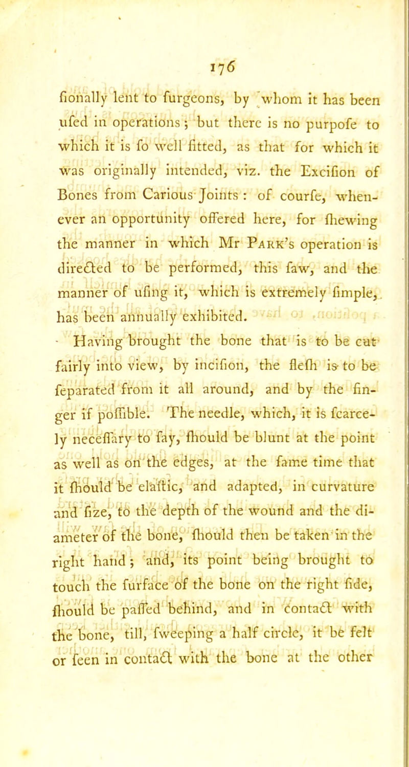 fiohally lent to furgeons, by \vhom it has been ufed in operations; but there is no purpofe to which it is fo well fitted, as tliat for which it was originally intended, viz. the Excifion of Bones from Carious Joints : of courfe, when- ever an opportunity offered here, for (hewing the manner in which Mr Park's operation is dire61:ed to be performed, this faw, and the manner of ufing it, which is extremely fimple,, has been annually exhibited. '''^'^ ,nniiy\on r ■  Having brought the bone that is to be cut fairly into view, by incifion, the flefh is- to be feparated from it all around, and by the fin- ger if pbiuble. The needle, which, it is fcarce- ly nec^flary to'fjiy, fliould be blunt at the point as well as on'the edges, at the fame time that it fhbuld'be'elaftic, and adapted, incurvature and'fize', i6 the depth of the wound and the di- arheter of the bone, fliould then be taken in the right hand ; and, its point being brought to toucW the furfalce b'f the bone on the tight fide, fliould be pafled behind, and in i^ontad with the tone, till, fweeping a half circle, it be felt or feen in contact with the bone at the other