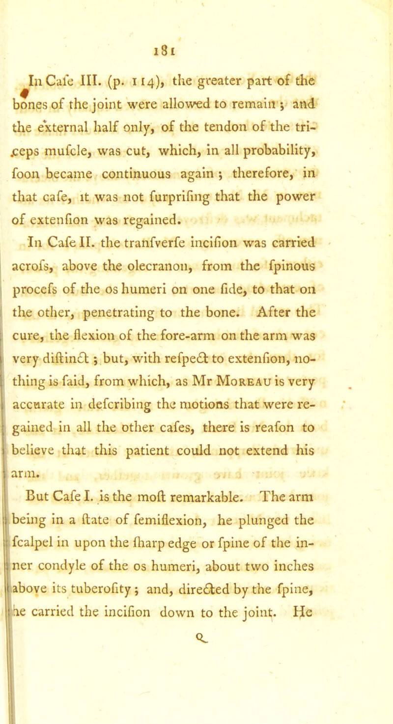 InCale III. (p. 114), the greater part of the bones of the joint were allowed to remain j and the e*xternal half only, of the tendon of the tri- jceps mufcle, was cut, which, in all probability, foon became continuous again ; therefore, in that cafe, it was not furprifing that the power of extenfion was regained. In Cafe II. the tranfverfe incifion was carried acrofs, above the olecranon, from the fplnous procefs of the os humeri on one fide, to that on the other, penetrating to the bone. After the cure, the flexion of the fore-arm on the arm was very diftin£l; but, with refpe£t to extenfion, no- thing is faid, from which, as Mr Moreau is very accarate in defcribing the motions that were re- gained in all the other cafes, there is reafon to believe that this patient could not extend his But Cafe 1. is the moft remarkable. The arm being in a ftate of femiflexion, he plunged the fcalpel in upon the fliarp edge or fpine of the in- ner condyle of the os humeri, about two inches ':)Ove its tuberofity; and, dire(5ied by the fpine, le carried the incifion down to the joint;. IJe