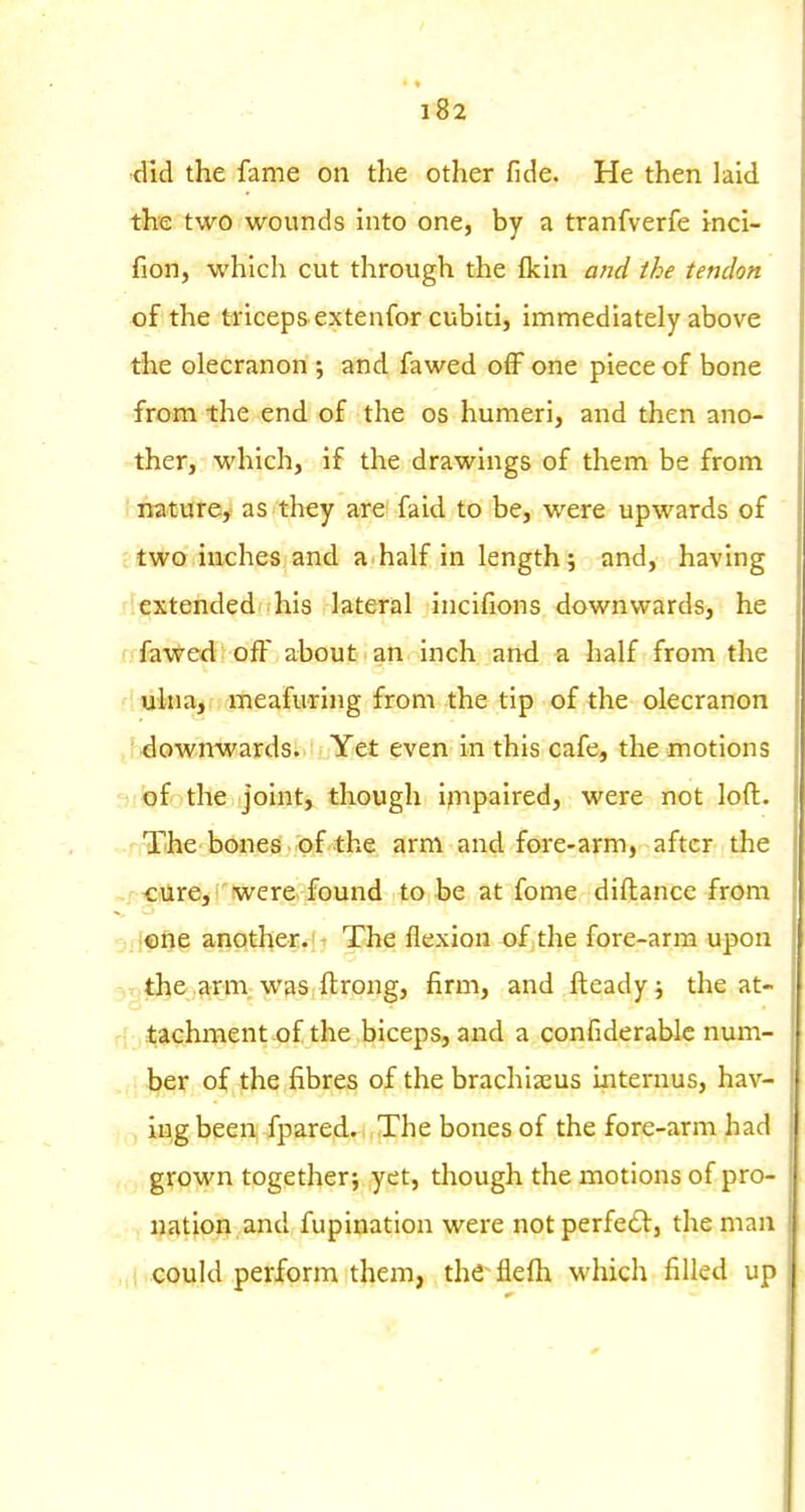 did the fame on the other fide. He then laid the two wounds into one, by a tranfverfe inci- fion, which cut through the {km and the tendon of the triceps extenfor cubiti, immediately above the olecranon ; and fawed off one piece of bone from the end of the os humeri, and then ano- ther, which, if the drawings of them be from nature,' as they are faid to be, were upwards of two inches and a half in length 5 and, having rlcxtended his lateral incifions downwards, he fffa'vfr^ed off about an inch and a half from the fluitearjrfrjmeafuring from the tip of the olecranon ,f downwards. Yet even in this cafe, the motions -^fiof the joint, though impaired, were not loft. - The bones of the arm and fore-arm, after the ,r <:iUrejl'iwer& found to be at fome diftance from j.icne another. The flexion of the fore-arm upon 3T)the arm was ftrong, firm, and fteadyj the at- rf tachment of the biceps, and a confiderabic num- ber of the fibres of the brachia^us iiiternus, hav- ing been; fpared.. The bones of the fore-arm had grown together; yet, though the motions of pro- nation and fupination were notperfedl, the man „i could perform them, the^flefli which filled up