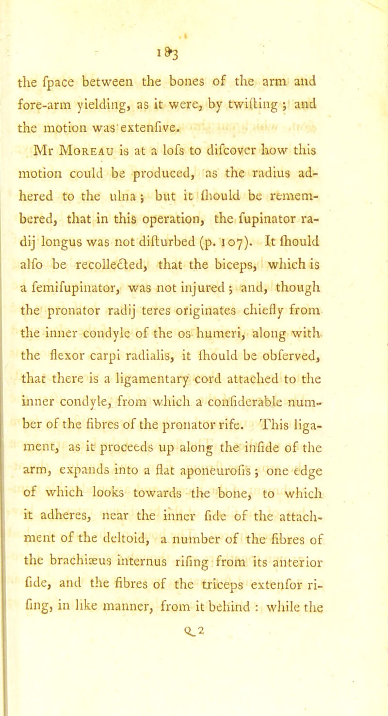 the fpace between the bones of the arm and fore-arm yielding, as it were, hy twilling ; and the motion was extenfive. Mr MoREAu is at a lofs to difcover how this motion could be produced, as the radius ad- hered to the ulna ; but it fliould be remem- bered, that in this operation, the fupinator ra- dij longus was not difturbed (p. 107). It fliould alfo be recollected, that the biceps, which is a femifupinator, was not injured j and, though the pronator radij teres originates chiefly from the inner condyle of the os humeri, along with the flexor carpi radialis, it fhould be obferved, that there is a ligamentary cord attached to the inner condyle, from which a confiderable num- ber of the fibres of the pronator rife. This liga- ment, as it proceeds up along the infide of the arm, expands into a flat aponeurofis; one edge of which looks towards the bone, to which it adheres, near the inner fide of the attach- ment of the deltoid, a number of the fibres of the brachiteus internus rifing from its anterior fide, and the fibres of the triceps extenfor ri- fing, in like manner, from it behind : while the 0.2