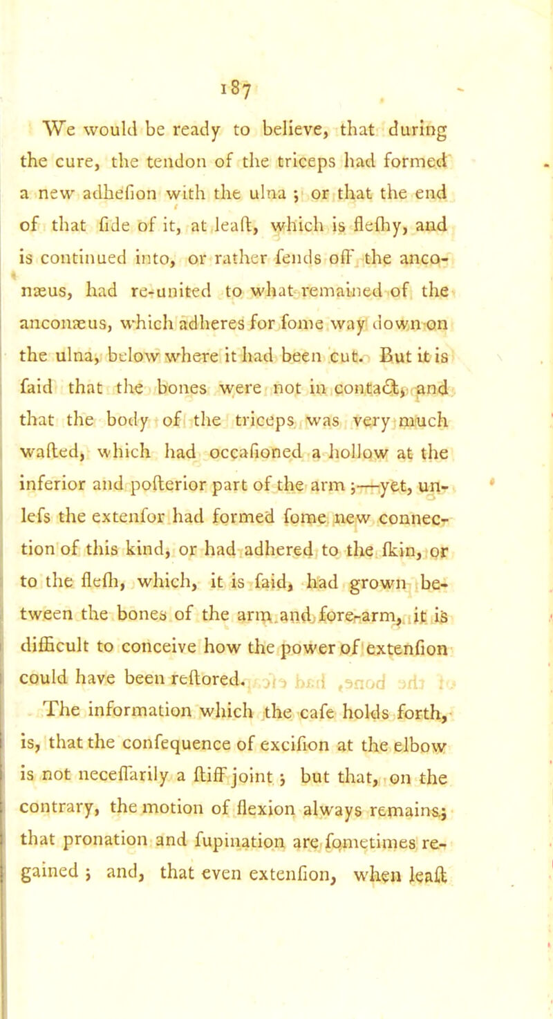 We would be ready to believe, that during the cure, the tendon of the triceps had formed a new adhefion with the ulna ; or that the end , of that fide of it, at lea ft, which is flefhy, and is continued into, or rather fends o(F the anco- nasus, had re-united to what remained of the anconeus, which adheres for fome way down-on? the ulna, below where it had been cut. But it is' laid that the bones were not in conta^/ti;-and that the body of the triceps was very miuch wafted, which had occafioned a liollow at the; inferior and pofterior part of the arm j—^^yet, unr*. lefs the extenfor had formed fome. iiew connecr- tionof this kind, or had adhered to the flcin, or to the flefli, which, it is faid, had grown be- tween the bones of the anT\.andjforerarm,.at iSx difficult to conceive how the power of extenfion could have been reftored. ol-i hrA .^nod -^dt b. . The information which the cafe holds forth, is, that the confequence of excifion at the elbow is not neceffarily a ftifF joint j but that, on the contrary, the motion of flexion always remainaj that pronation and fupination are, fqinetimes re- gained j and, that even extenfion, when leaft