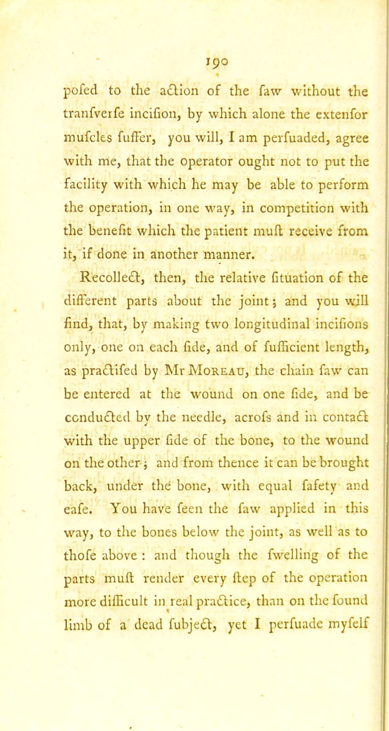 pofed to the a£lion of the faw without the tranfverfe incifion, by which alone the extenfor mufcks fufFer, you will, I am peifuaded, agree with rrie, that the operator ought not to put the facility with which he may be able to perform the operation, in one way, in competition with the benefit which the patient mull receive from it, if done in another manner. Recoile£t, then, the relative fituation of the different parts about the joint; and you will find, that, by making two longitudinal Inclfions only, one oa each fide, and of fufficient length, as praflifed by Mr Moreau, the chain faw can be entered at the wound on one fide, and be condu6bed by the needle, acrofs and in contact with the upper fide of the bone, to the wound on the other j and from thence it can be brought back, under the bone, with equal fafety and eafe. You have feen the faw applied in this way, to the bones below the joint, as well as to thofe above : and though the fwelling of the parts muft render every fl:ep of the operation more dllFicult in real practice, than on the found limb of a dead fubjecl, yet I perfuade myfelf