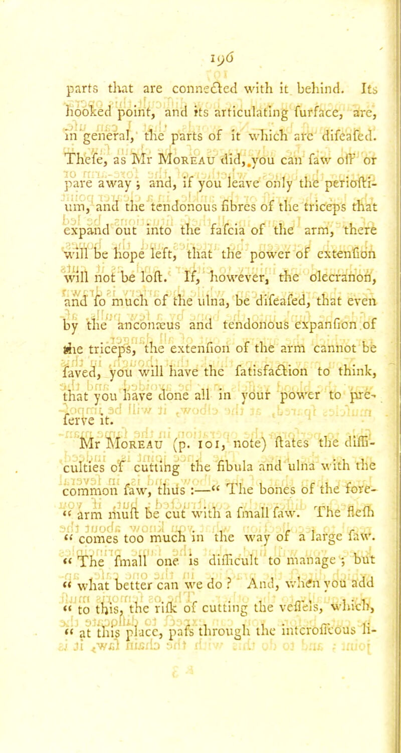 i(j6 parts that are connected with it behind. Its hoolced poirit, and its articulating furface, aire, in'general,' tlie parts of it which are difeated. The'fe, as Mr MorSeau tlld,,ydu can' faw off of pare away j ancl, if you leave only the perioiVfi uiTij' and the tendonous fibres of the triceps that expand biit into the fafcia of the arm, ther6 will tie ll(3pe left, that the power of cxtenGdn will not be loft. If,' however, the olecranon, and fb much of the ulna, be difeafed, that even by the' anconasus and tendonous expanfion.of riie tricejis, the extenfion of the arm cannot be laved, you win have the fatisfaftion to think, that you have done all in your power to pre- ^ iqr-ii. ad iliw ji twodi / Auin ferVe it. ' Mr MoREAu' (p. 101, note) ftates the diffi- culties of* cuttlbg' the fibula arid ulna with the common faw, thiis :— *l^he bones of iht fore- Lxm niuli Be cut With a fmallfaw. The flefh  comes too much in the way or a large ia«'. 'li'he'i^naii' one/ is diiTicultto manage^, *^ what Ije'tter can we do ? And, v/hfnyoii add  to thiS|,^ the nfk of cutting the vefleis, which, ^'^at^tiiis pia'ce, pafe through the interofitous 11-