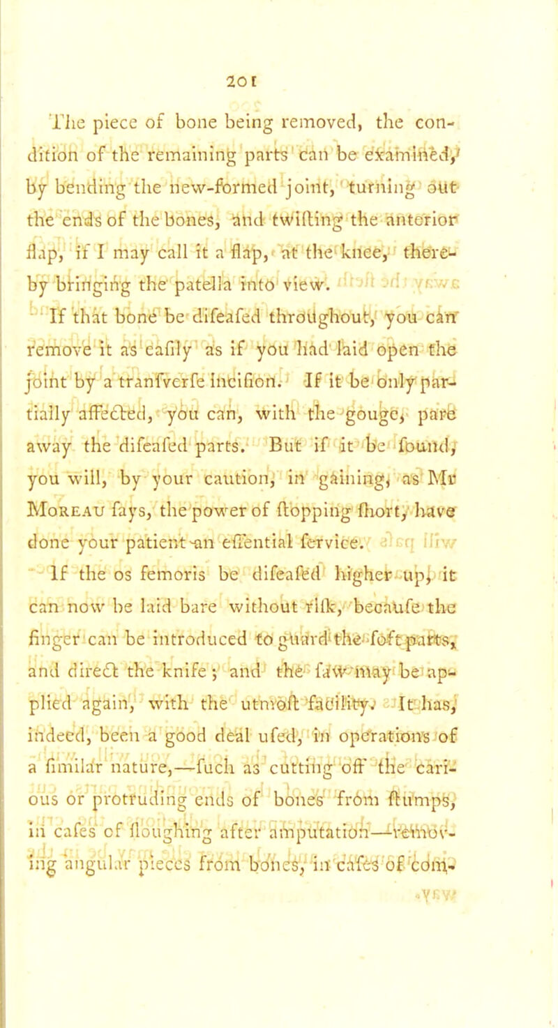 The piece of bone being removed, the con-, difrbh of the remaining parts'caiVbe dicam'Med^ by- bending the new-formed joint, turning oUt- the ends of the boned, 'Ahd tWiftihg the anteriot* flap, if I may call it a flap, ' at the'knee,- there^ by birirlgit^g the patella into'Vievt^l ^^'^^t jdi.^{iVj.G '• ■ If that bbnebe dlfeafed thrdilghou!:,' you c4rf rerriov'e it a's'eafily' as if you had laid open the jbiht by a' Wanfverfb Ihicifi'Ori.' -If it' ts' tinly par-i tially afFe£ted,''yOu can, with the^gougCj' pspfe away the difeafed parts. But if it b'e fDuild/ you will, by your caution, in g^iningj as'Mu MoREAU fays, the power of flopping'flioirt/ liavor done your patient efTential fervicd'.'^ ^Icq IHw If the OS femoris be difeafed' Wghei'-a^jirit can now be laid bare without i'lfk,''beoalife'tlie finger can be introduced to gUardith^J-foftjmifitfs-,' aind diredl; the knife ; and' tllfr fi^V^'ifttty'beiap plied again, with the utnv0fl:'fauiM^?yv aJiK'has; ihdeed, been a good deal ufed, i'n opefratiom/of a fimilar nature,—fuch as cuttihg'ofl^ -fiie' carr- ous or protruding ends of bones from flumps^ hi cafes of floughing after ai'npiitatidn—l^^'iltiv^^ Ijig angular pieces from b'Jheis'/'iii'chft^ o^'tdilt-