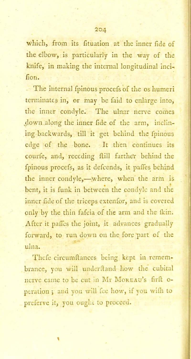 M^hich, from its fituation at the Inner fide of the elbow, is particularly in the way of the knife, in malcing the internal longitudinal inci-i fion. -• The internal fplnous procefs of the os humeri terminates in, or may be faid to enlarge into, the inner condyle. The ulnar nerve comes ^own.along the inner fide of the arm, inclin- ing backwards, till it get behind the fpinous edge of the bone. It then continues its courfe, and, receding Hill fartheY behind the fpinous procefs, as it defcends, it pafles behind the inner condyle,—where, when the arm is bent, it is funk in between the condyle and the inner fide of the triceps extenfor, and Is covered only by the thin fafcia of the arm and the Ikin. . After it pafles the joint, It advances gradually forward, to run down on the fore part of the ulna. Thefe circumftances being kept In remem- brance, you will underftand how the cubital nerve came to be cut in Mr Mokeau's firll o- ptration ; and you will foe how, if you wlih to preferve It, you ought; to proceed.