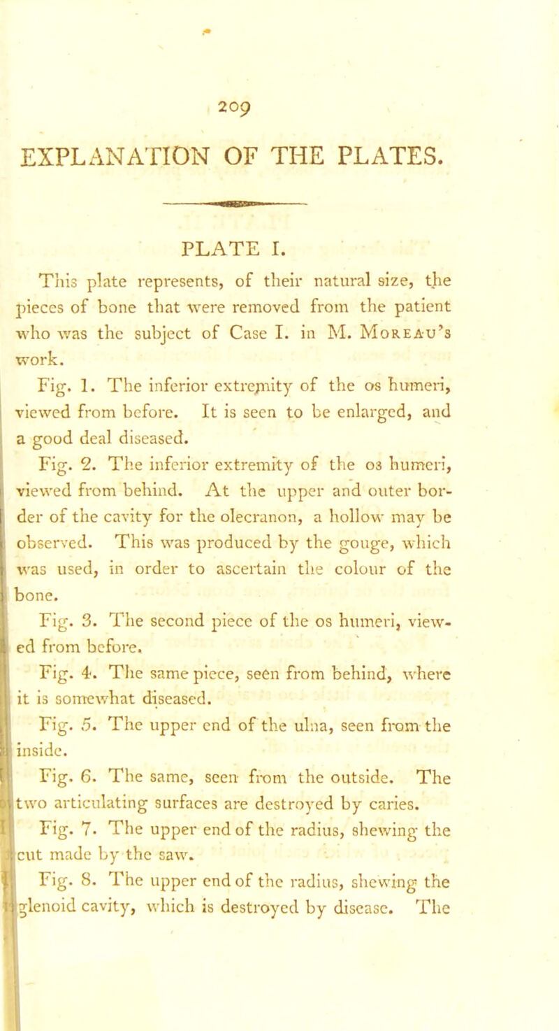 EXPLANATION OF THE PLATES. PLATE I. This plate represents, of their natural size, the pieces of bone that were removed from the patient who was the subject of Case I. in M. Moreau's work. Fig. 1. The inferior cxtrepiity of the os humeri, viewed from before. It is seen to be enlarged, and a good deal diseased. Fig. 2. The inferior extremity of the 03 humcn, viewed from behind. At the upper and outer bor- der of the cavity for the olecranon, a hollow may be observed. This was produced by the gouge, which was used, in order to ascertain the colour of the bone. Fig. 3. The second piece of the os humeri, view- ed from before. Fig. 4. The same piece, seen from behind, where it is somewhat diseased. Fig. 5. The upper end of the ulna, seen fram the inside. Fig. 6. The same, seen from the outside. The two articulating surfaces are destroyed by caries. Fig. 7. The upper end of the radius, shewing the cut made by the saw. Fig. 8. The upper end of the radius, shewing the P^lenoid cavity, which is destroyed by disease. The