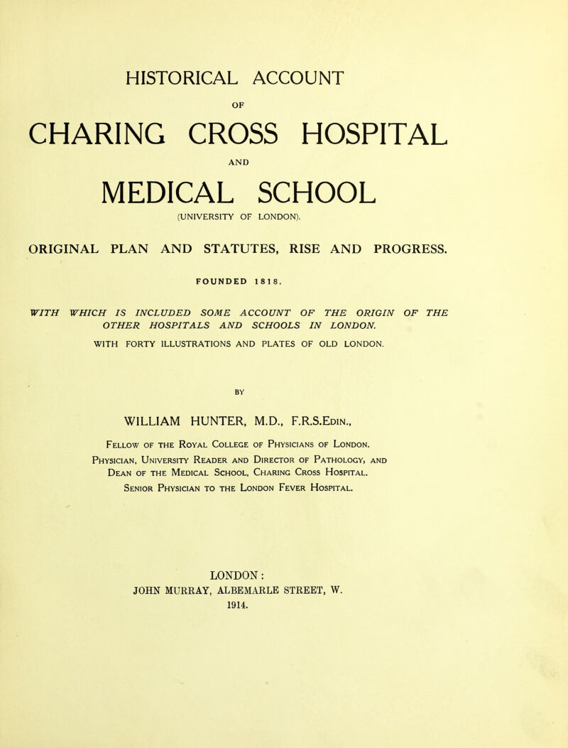 HISTORICAL ACCOUNT OF CHARING CROSS HOSPITAL AND MEDICAL SCHOOL (UNIVERSITY OF LONDON). ORIGINAL PLAN AND STATUTES, RISE AND PROGRESS. FOUNDED 1818. WITH WHICH IS INCLUDED SOME ACCOUNT OF THE ORIGIN OF THE OTHER HOSPITALS AND SCHOOLS IN LONDON. WITH FORTY ILLUSTRATIONS AND PLATES OF OLD LONDON. BY WILLIAM HUNTER, M.D., F.R.S.Edin., Fellow of the Royal College of Physicians of London. Physician, University Reader and Director of Pathology, and Dean of the Medical School, Charing Cross Hospital. Senior Physician to the London Fever Hospital. LONDON: JOHN MURRAY, ALBEMARLE STREET, W. 1914.