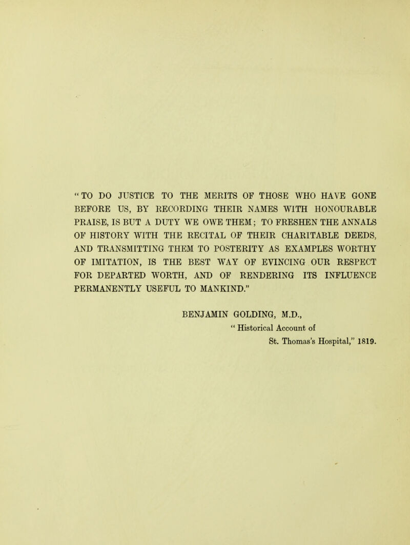 TO DO JUSTICE TO THE MERITS OF THOSE WHO HAVE GONE BEFORE US, BY RECORDING THEIR NAMES WITH HONOURABLE PRAISE, IS BUT A DUTY WE OWE THEM; TO FRESHEN THE ANNALS OF HISTORY WITH THE RECITAL OF THEIR CHARITABLE DEEDS, AND TRANSMITTING THEM TO POSTERITY AS EXAMPLES WORTHY OF IMITATION, IS THE BEST WAY OF EVINCING OUR RESPECT FOR DEPARTED WORTH, AND OF RENDERING ITS INFLUENCE PERMANENTLY USEFUL TO MANKIND. BENJAMIN GOLDING, M.D.,  Historical Account of St. Thomas's Hospital, 1819.