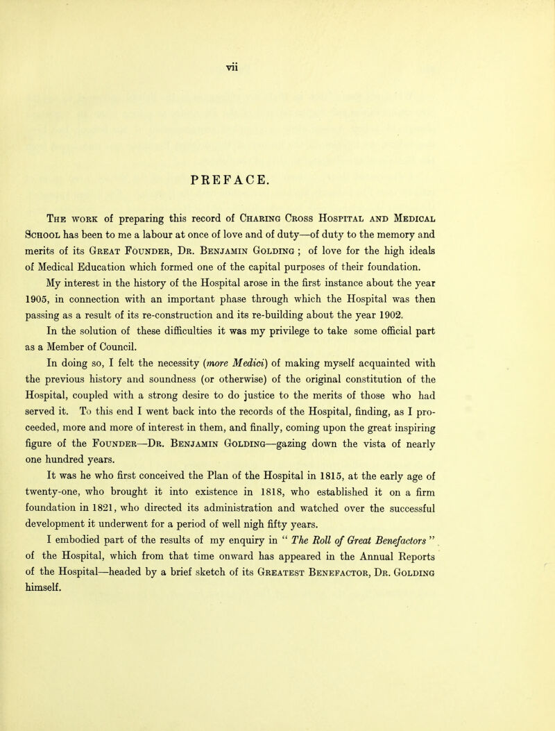 Vll PREFACE. The work of preparing this record of Charing Cross Hospital and Medical School has been to me a labour at once of love and of duty—of duty to the memory and merits of its Great Founder, Dr. Benjamin Golding ; of love for the high ideals of Medical Education which formed one of the capital purposes of their foundation. My interest in the history of the Hospital arose in the first instance about the year 1905, in connection with an important phase through which the Hospital was then passing as a result of its re-construction and its re-building about the year 1902. In the solution of these difficulties it was my privilege to take some official part as a Member of Council. In doing so, I felt the necessity (more Medici) of making myself acquainted with the previous history and soundness (or otherwise) of the original constitution of the Hospital, coupled with a strong desire to do justice to the merits of those who had served it. To this end I went back into the records of the Hospital, finding, as I pro- ceeded, more and more of interest in them, and finally, coming upon the great inspiring figure of the Founder—Dr. Benjamin Golding—gazing down the vista of nearly one hundred years. It was he who first conceived the Plan of the Hospital in 1815, at the early age of twenty-one, who brought it into existence in 1818, who established it on a firm foundation in 1821, who directed its administration and watched over the successful development it underwent for a period of well nigh fifty years. I embodied part of the results of my enquiry in  The Roll of Great Benefactors  of the Hospital, which from that time onward has appeared in the Annual Eeports of the Hospital—headed by a brief sketch of its Greatest Benefactor, Dr. Golding himself.
