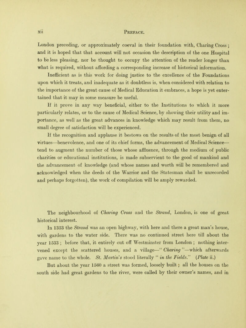 London preceding, or approximately coeval in their foundation with, Charing Cross ; and it is hoped that that account will not occasion the description of the one Hospital to be less pleasing, nor be thought to occupy the attention of the reader longer than what is required, without affording a corresponding increase of historical information. Inefficient as is this work for doing justice to the excellence of the Foundations upon which it treats, and inadequate as it doubtless is, when considered with relation to the importance of the great cause of Medical Education it embraces, a hope is yet enter- tained that it may in some measure be useful. If it prove in any way beneficial, either to the Institutions to which it more particularly relates, or to the cause of Medical Science, by showing their utility and im- portance, as well as the great advances in knowledge which may result from them, no small degree of satisfaction will be experienced. If the recognition and applause it bestows on the results of the most benign of all virtues—benevolence, and one of its chief forms, the advancement of Medical Science— tend to augment the number of those whose affluence, through the medium of public charities or educational institutions, is made subservient to the good of mankind and the advancement of knowledge (and whose names and worth will be remembered and acknowledged when the deeds of the Warrior and the Statesman shall be unrecorded and perhaps forgotten), the work of compilation will be amply rewarded. The neighbourhood of Charing Cross and the Strand, London, is one of great historical interest. In 1353 the Strand was an open highway, with here and there a great man's house, with gardens to the water side. There was no continued street here till about the year 1533 ; before that, it entirely cut off Westminster from London ; nothing inter- vened except the scattered houses, and a village— Charing —which afterwards gave name to the whole. St. Martin's stood literally  in the Fields. {Plate ii.) But about the year 1560 a street was formed, loosely built; all the houses on the south side had great gardens to the river, were called by their owner's names, and in