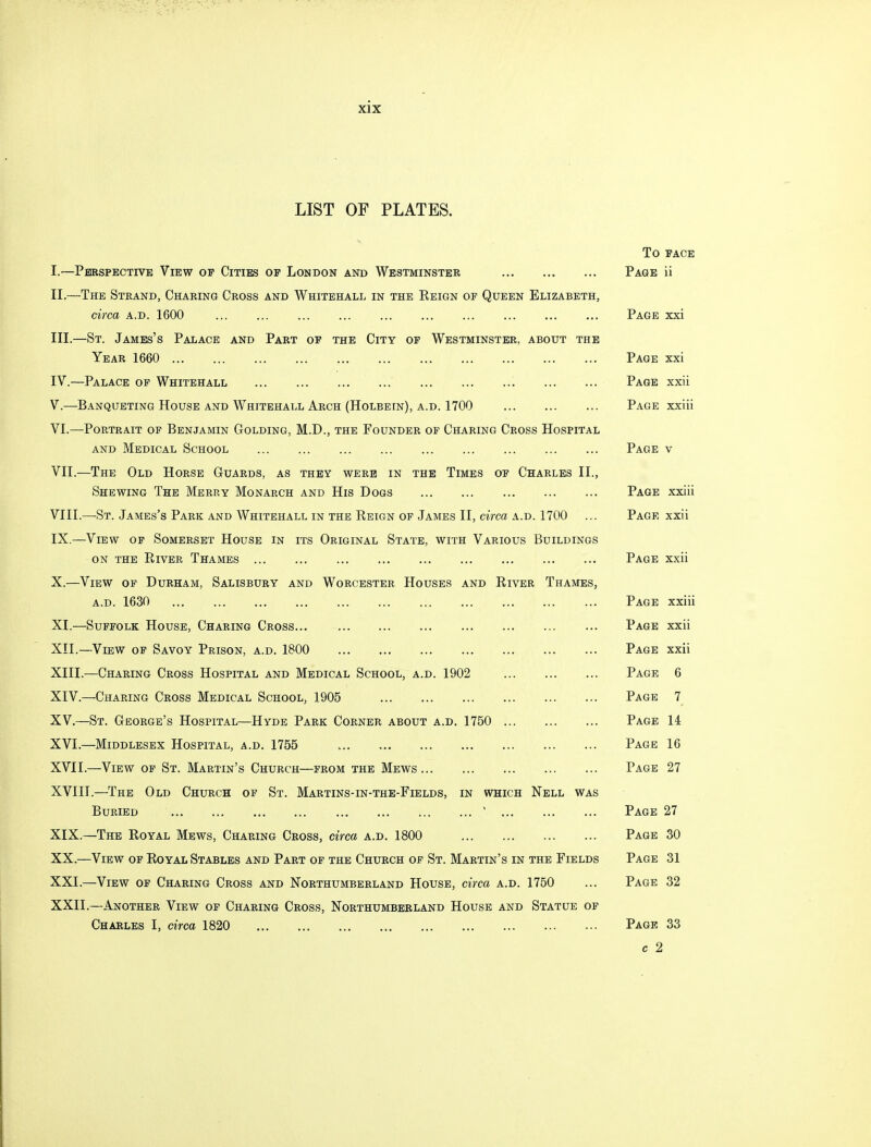 LIST OF PLATES. I. —Perspective View of Cities op London and Westminster II. —The Strand, Charing Cross and Whitehall in the Eeign of Queen Elizabeth, circa a.d. 1600 III. —St. James's Palace and Part of the City of Westminster, about the Year 1660 IV. —Palace op Whitehall V. —Banqueting House and Whitehall Arch (Holbein), a.d. 1700 VI. —Portrait of Benjamin Golding, M.D., the Founder of Charing Cross Hospital and Medical School VII. —The Old Horse Guards, as they were in the Times op Charles II., Shewing The Merry Monarch and His Dogs VIII. —St. James's Park and Whitehall in the Reign of James II, circa a.d. 1700 IX. —View of Somerset House in its Original State, with Various Buildings on the River Thames X. —View of Durham, Salisbury and Worcester Houses and River Thames, a.d. 1630 XI. —Suffolk House, Charing Cross XII. —View of Savoy Prison, a.d. 1800 XIII. —Charing Cross Hospital and Medical School, a.d. 1902 XIV. —Charing Cross Medical School, 1905 XV. —St. George's Hospital—Hyde Park Corner about a.d. 1750 XVI. —Middlesex Hospital, a.d. 1755 XVII. —View of St. Martin's Church—from the Mews XVIII. —The Old Church of St. Martins-in-the-Fields, in which Nell was Buried ' XIX. —The Royal Mews, Charing Cross, circa a.d. 1800 XX. —View of Royal Stables and Part of the Church of St. Martin's in the Fields XXI. —View of Charing Cross and Northumberland House, circa a.d. 1750 XXII. —Another View op Charing Cross, Northumberland House and Statue of Charles I, circa 1820 To face Page ii Page xxi Page xxi Page xxii Page xxiii Page v Page xxiii Page xxii Page xxii Page xxiii Page xxii Page xxii Page 6 Page 7 Page 14 Page 16 Page 27 Page 27 Page 30 Page 31 Page 32 Page 33 c 2