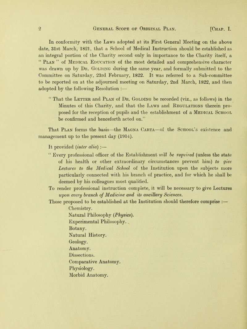 In conformity with the Laws adopted at its First General Meeting on the above date, 31st March, 1821, that a School of Medical Instruction should be established as an integral portion of the Charity second only in importance to the Charity itself, a  Plan  of Medical Education of the most detailed and comprehensive character was drawn up by Dr. Golding during the same year, and formally submitted to the Committee on Saturday, 23rd February, 1822. It was referred to a Sub-committee to be reported on at the adjourned meeting on Saturday, 2nd March, 1822, and then adopted by the following Resolution :—  That the Letter and Plan of Dr. Golding be recorded (viz., as follows) in the Minutes of this Charity, and that the Laws and Regulations therein pro- posed for the reception of pupils and the establishment of a Medical School be confirmed and henceforth acted on. That Plan forms the basis—the Magna Carta—of the School's existence and management up to the present day (1914). It provided (inter alia) :—  Every professional officer of the Establishment will be required (unless the state of his health or other extraordinary circumstances prevent him) to give Lectures to the Medical School of the Institution upon the subjects more particularly connected with his branch of practice, and for which he shall be deemed by his colleagues most qualified. To render professional instruction complete, it will be necessary to give Lectures upon every branch of Medicine and its ancillary Sciences. Those proposed to be established at the Institution should therefore comprise :— Chemistry. Natural Philosophy (Physics). Experimental Philosophy. Botany. Natural History. Geology. Anatomy. Dissections. Comparative Anatomy. Physiology. Morbid Anatomy.