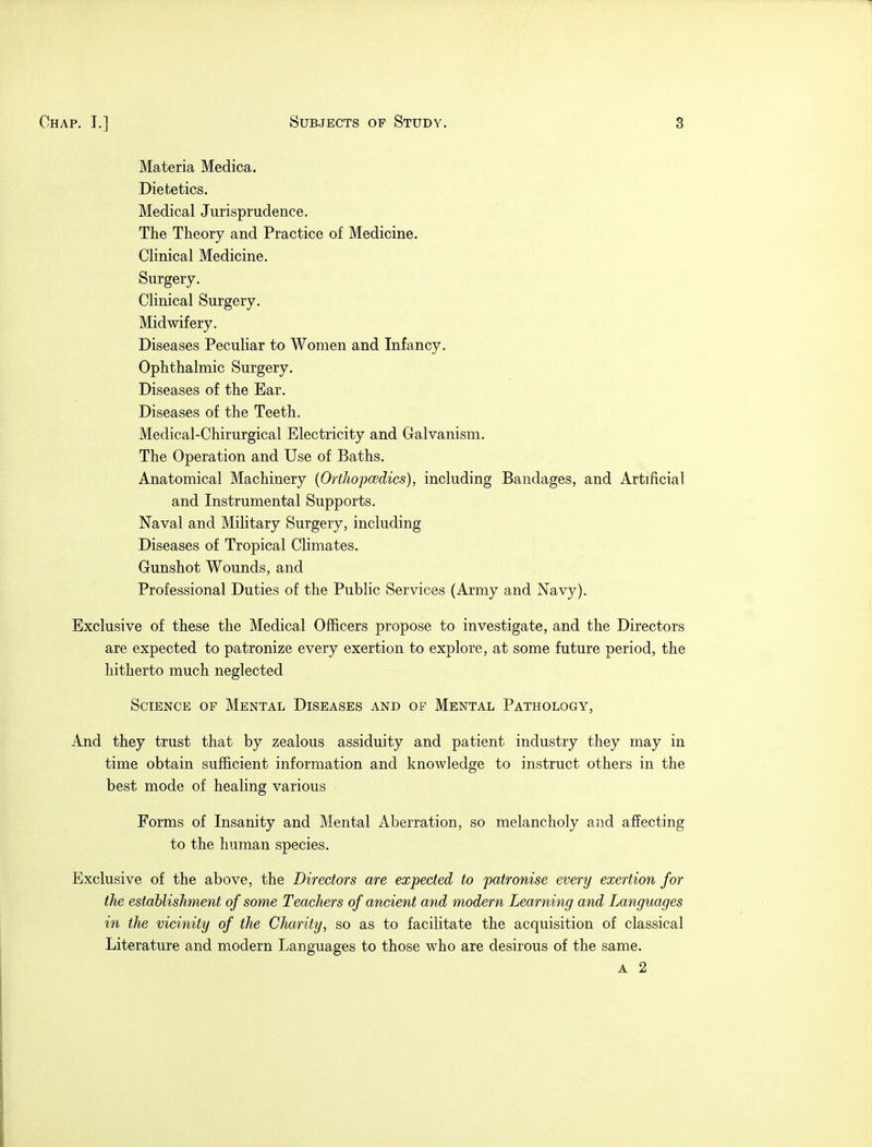 Materia Medica. Dietetics. Medical Jurisprudence. The Theory and Practice of Medicine. Clinical Medicine. Surgery. Clinical Surgery. Midwifery. Diseases Peculiar to Women and Infancy. Ophthalmic Surgery. Diseases of the Ear. Diseases of the Teeth. Medical-Chirurgical Electricity and Galvanism. The Operation and Use of Baths. Anatomical Machinery (Orthopcedics), including Bandages, and Artificial and Instrumental Supports. Naval and Military Surgery, including Diseases of Tropical Climates. Gunshot Wounds, and Professional Duties of the Public Services (Army and Navy). Exclusive of these the Medical Officers propose to investigate, and the Directors are expected to patronize every exertion to explore, at some future period, the hitherto much neglected Science of Mental Diseases and of Mental Pathology, And they trust that by zealous assiduity and patient industry they may in time obtain sufficient information and knowledge to instruct others in the best mode of healing various Forms of Insanity and Mental Aberration, so melancholy and affecting to the human species. Exclusive of the above, the Directors are expected to patronise every exertion for the establishment of some Teachers of ancient and modern Learning and Languages in the vicinity of the Charity, so as to facilitate the acquisition of classical Literature and modern Languages to those who are desirous of the same. a 2