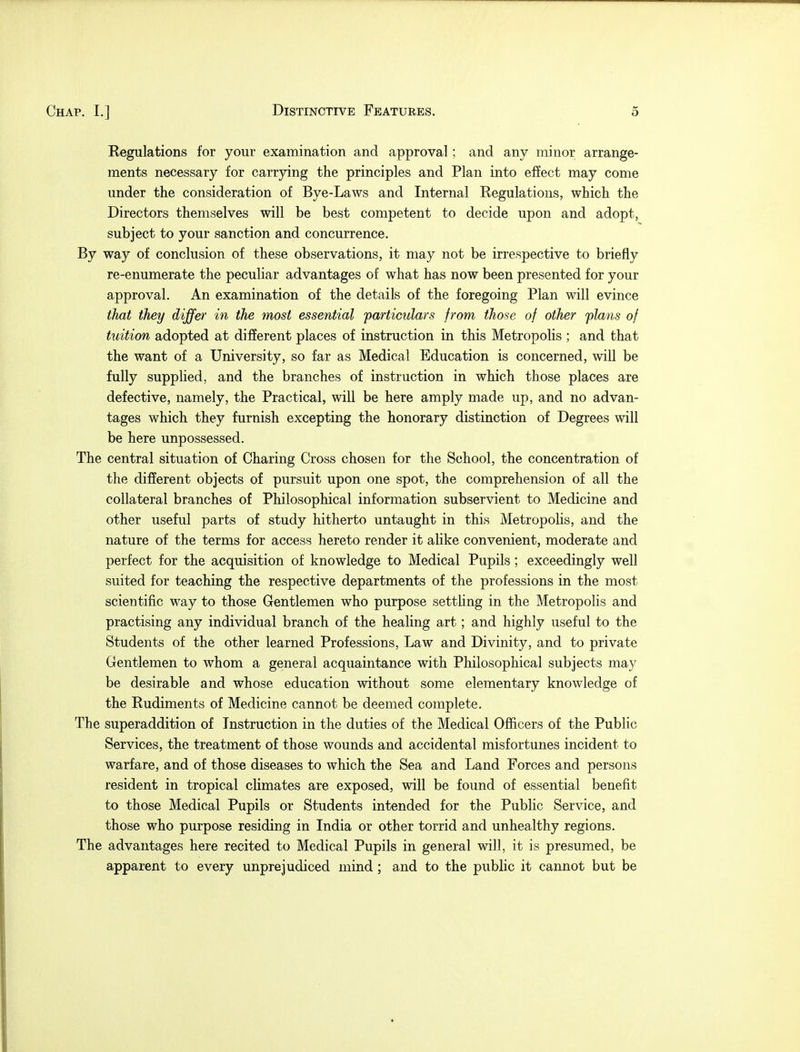 Regulations for your examination and approval; and any minor arrange- ments necessary for carrying the principles and Plan into effect may come under the consideration of Bye-Laws and Internal Regulations, which the Directors themselves will be best competent to decide upon and adopt, subject to your sanction and concurrence. By way of conclusion of these observations, it may not be irrespective to briefly re-enumerate the peculiar advantages of what has now been presented for your approval. An examination of the details of the foregoing Plan will evince that they differ in the most essential particulars from those of other plans of tuition adopted at different places of instruction in this Metropolis ; and that the want of a University, so far as Medical Education is concerned, will be fully supplied, and the branches of instruction in which those places are defective, namely, the Practical, will be here amply made up, and no advan- tages which they furnish excepting the honorary distinction of Degrees will be here unpossessed. The central situation of Charing Cross chosen for the School, the concentration of the different objects of pursuit upon one spot, the comprehension of all the collateral branches of Philosophical information subservient to Medicine and other useful parts of study hitherto untaught in this Metropolis, and the nature of the terms for access hereto render it alike convenient, moderate and perfect for the acquisition of knowledge to Medical Pupils; exceedingly well suited for teaching the respective departments of the professions in the most scientific way to those Gentlemen who purpose settling in the Metropolis and practising any individual branch of the healing art; and highly useful to the Students of the other learned Professions, Law and Divinity, and to private Gentlemen to whom a general acquaintance with Philosophical subjects may be desirable and whose education without some elementary knowledge of the Rudiments of Medicine cannot be deemed complete. The superaddition of Instruction in the duties of the Medical Officers of the Public Services, the treatment of those wounds and accidental misfortunes incident to warfare, and of those diseases to which the Sea and Land Forces and persons resident in tropical climates are exposed, will be found of essential benefit to those Medical Pupils or Students intended for the Public Service, and those who purpose residing in India or other torrid and unhealthy regions. The advantages here recited to Medical Pupils in general will, it is presumed, be apparent to every unprejudiced mind ; and to the public it cannot but be
