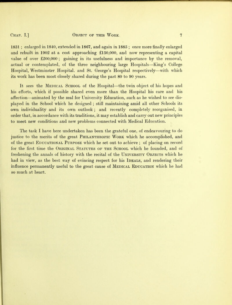 1831 ; enlarged in 1840, extended in 1867, and again in 1885 ; once more finally enlarged and rebuilt in 1902 at a cost approaching £150,000, and now representing a capital value of over £200,000 ; gaining in its usefulness and importance by the removal, actual or contemplated, of the three neighbouring large Hospitals—King's College Hospital, Westminster . Hospital, and St. George's Hospital respectively—with which its work has been most closely shared during the past 80 to 90 years. It sees the Medical School of the Hospital—the twin object of his hopes and his efforts, which if possible shared even more than the Hospital his care and his affection—animated by the zeal for University Education, such as he wished to see dis- played in the School which he designed ; still maintaining amid all other Schools its own individuality and its own outlook; and recently completely reorganised, in order that, in accordance with its traditions, it may establish and carry out new principles to meet new conditions and new problems connected with Medical Education. The task I have here undertaken has been the grateful one, of endeavouring to do justice to the merits of the great Philanthropic Work which he accomplished, and of the great Educational Purpose which he set out to achieve ; of placing on record for the first time the Original Statutes of the School which he founded, and of freshening the annals of history with the recital of the University Objects which he had in view, as the best way of evincing respect for his Ideals, and rendering their influence permanently useful to the great cause of Medical Education which he had so much at heart.