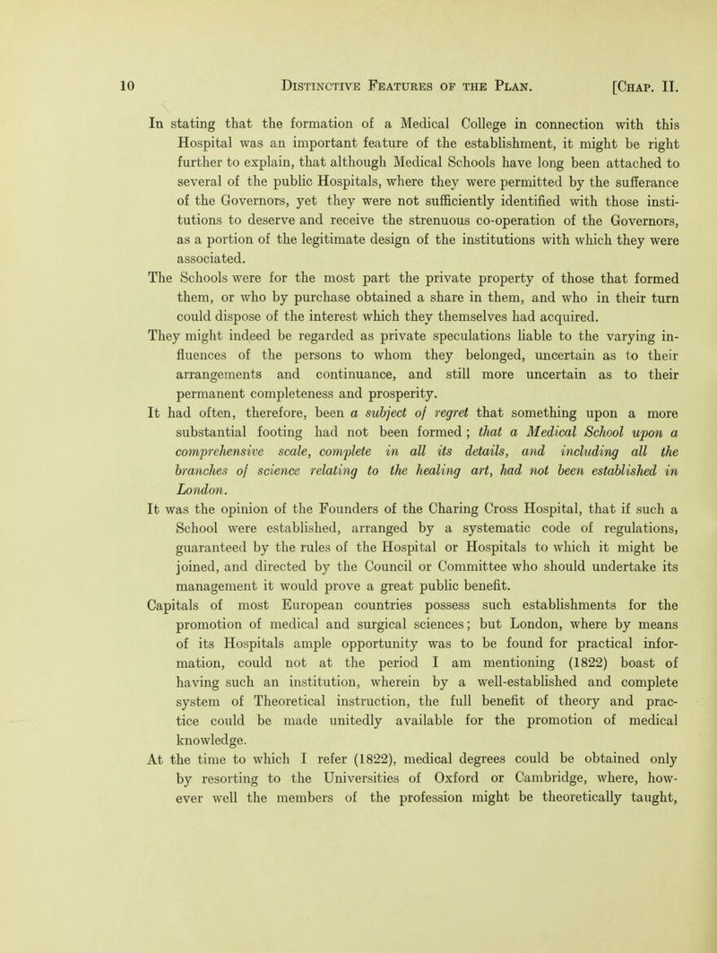 Distinctive Features of the Plan. [Chap. II. In stating that the formation of a Medical College in connection with this Hospital was an important feature of the establishment, it might be right further to explain, that although Medical Schools have long been attached to several of the public Hospitals, where they were permitted by the sufferance of the Governors, yet they were not sufficiently identified with those insti- tutions to deserve and receive the strenuous co-operation of the Governors, as a portion of the legitimate design of the institutions with which they were associated. The Schools were for the most part the private property of those that formed them, or who by purchase obtained a share in them, and who in their turn could dispose of the interest which they themselves had acquired. They might indeed be regarded as private speculations liable to the varying in- fluences of the persons to whom they belonged, uncertain as to their arrangements and continuance, and still more uncertain as to their permanent completeness and prosperity. It had often, therefore, been a subject of regret that something upon a more substantial footing had not been formed ; that a Medical School upon a comprehensive scale, complete in all its details, and including all the branches of science relating to the healing art, had not been established in London. It was the opinion of the Founders of the Charing Cross Hospital, that if such a School were established, arranged by a systematic code of regulations, guaranteed by the rules of the Hospital or Hospitals to which it might be joined, and directed by the Council or Committee who should undertake its management it would prove a great public benefit. Capitals of most European countries possess such establishments for the promotion of medical and surgical sciences; but London, where by means of its Hospitals ample opportunity was to be found for practical infor- mation, could not at the period I am mentioning (1822) boast of having such an institution, wherein by a well-established and complete system of Theoretical instruction, the full benefit of theory and prac- tice could be made unitedly available for the promotion of medical knowledge. At the time to which I refer (1822), medical degrees could be obtained only by resorting to the Universities of Oxford or Cambridge, where, how- ever well the members of the profession might be theoretically taught,