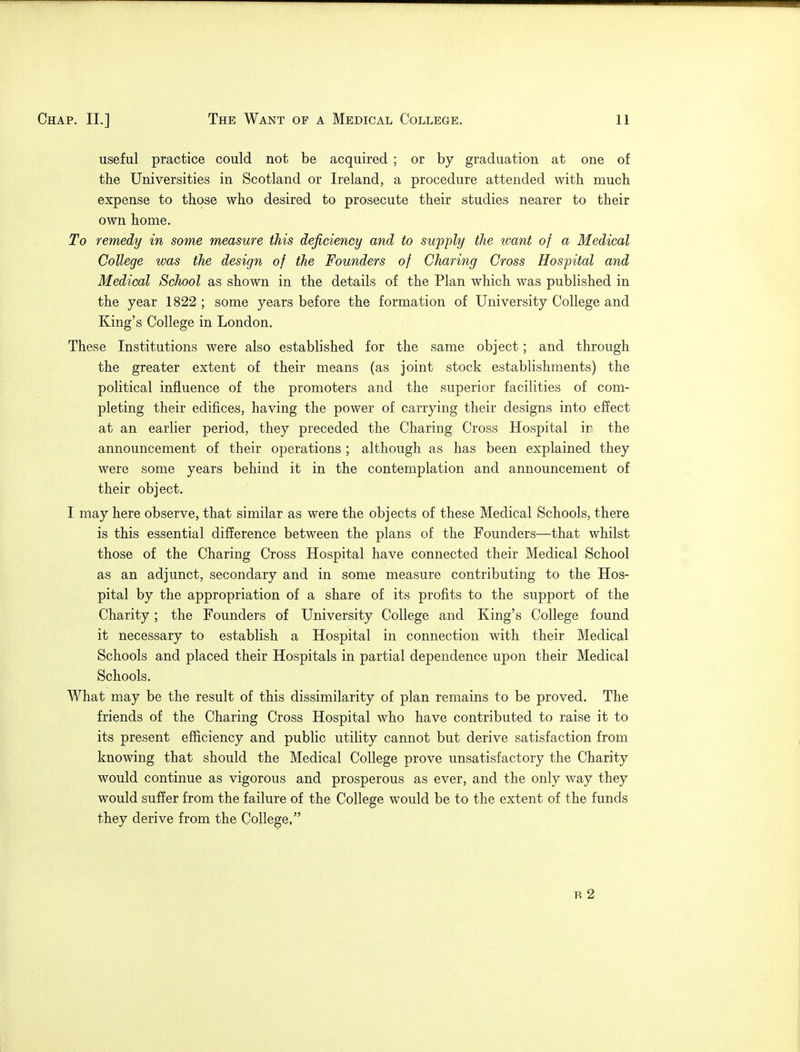 useful practice could not be acquired ; or by graduation at one of the Universities in Scotland or Ireland, a procedure attended with much expense to those who desired to prosecute their studies nearer to their own home. To remedy in some measure this deficiency and to supply the ivant of a Medical College was the design of the Founders of Charing Cross Hospital and Medical School as shown in the details of the Plan which was published in the year 1822 ; some years before the formation of University College and King's College in London. These Institutions were also established for the same object; and through the greater extent of their means (as joint stock establishments) the political influence of the promoters and the superior facilities of com- pleting their edifices, having the power of carrying their designs into effect at an earlier period, they preceded the Charing Cross Hospital ir the announcement of their operations ; although as has been explained they were some years behind it in the contemplation and announcement of their object. I may here observe, that similar as were the objects of these Medical Schools, there is this essential difference between the plans of the Founders—that whilst those of the Charing Cross Hospital have connected their Medical School as an adjunct, secondary and in some measure contributing to the Hos- pital by the appropriation of a share of its profits to the support of the Charity; the Founders of University College and King's College found it necessary to establish a Hospital in connection with their Medical Schools and placed their Hospitals in partial dependence upon their Medical Schools. What may be the result of this dissimilarity of plan remains to be proved. The friends of the Charing Cross Hospital who have contributed to raise it to its present efficiency and public utility cannot but derive satisfaction from knowing that should the Medical College prove unsatisfactory the Charity would continue as vigorous and prosperous as ever, and the only way they would suffer from the failure of the College would be to the extent of the funds they derive from the College, B 2