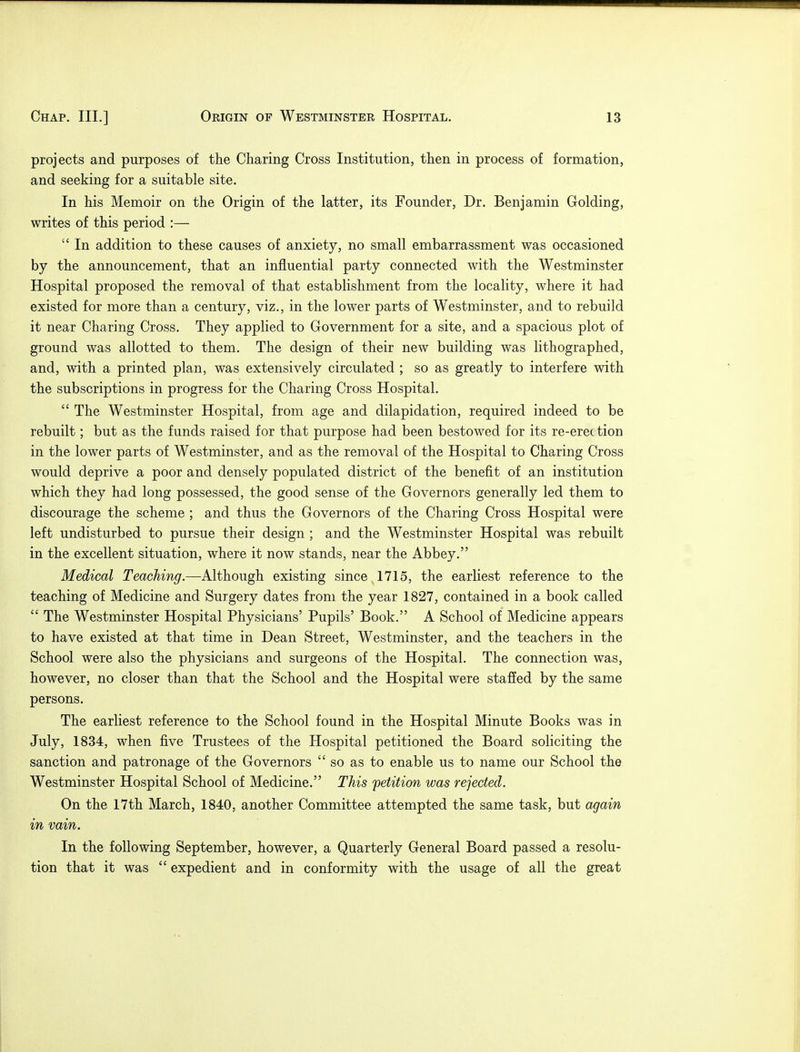 projects and purposes of the Charing Cross Institution, then in process of formation, and seeking for a suitable site. In his Memoir on the Origin of the latter, its Founder, Dr. Benjamin Golding, writes of this period :—  In addition to these causes of anxiety, no small embarrassment was occasioned by the announcement, that an influential party connected with the Westminster Hospital proposed the removal of that establishment from the locality, where it had existed for more than a century, viz., in the lower parts of Westminster, and to rebuild it near Charing Cross. They applied to Government for a site, and a spacious plot of ground was allotted to them. The design of their new building was lithographed, and, with a printed plan, was extensively circulated ; so as greatly to interfere with the subscriptions in progress for the Charing Cross Hospital.  The Westminster Hospital, from age and dilapidation, required indeed to be rebuilt; but as the funds raised for that purpose had been bestowed for its re-erec tion in the lower parts of Westminster, and as the removal of the Hospital to Charing Cross would deprive a poor and densely populated district of the benefit of an institution which they had long possessed, the good sense of the Governors generally led them to discourage the scheme ; and thus the Governors of the Charing Cross Hospital were left undisturbed to pursue their design ; and the Westminster Hospital was rebuilt in the excellent situation, where it now stands, near the Abbey. Medical Teaching.—Although existing since 1715, the earliest reference to the teaching of Medicine and Surgery dates from the year 1827, contained in a book called  The Westminster Hospital Physicians' Pupils' Book. A School of Medicine appears to have existed at that time in Dean Street, Westminster, and the teachers in the School were also the physicians and surgeons of the Hospital. The connection was, however, no closer than that the School and the Hospital were staffed by the same persons. The earliest reference to the School found in the Hospital Minute Books was in July, 1834, when five Trustees of the Hospital petitioned the Board soliciting the sanction and patronage of the Governors  so as to enable us to name our School the Westminster Hospital School of Medicine. This petition was rejected. On the 17th March, 1840, another Committee attempted the same task, but again in vain. In the following September, however, a Quarterly General Board passed a resolu- tion that it was  expedient and in conformity with the usage of all the great