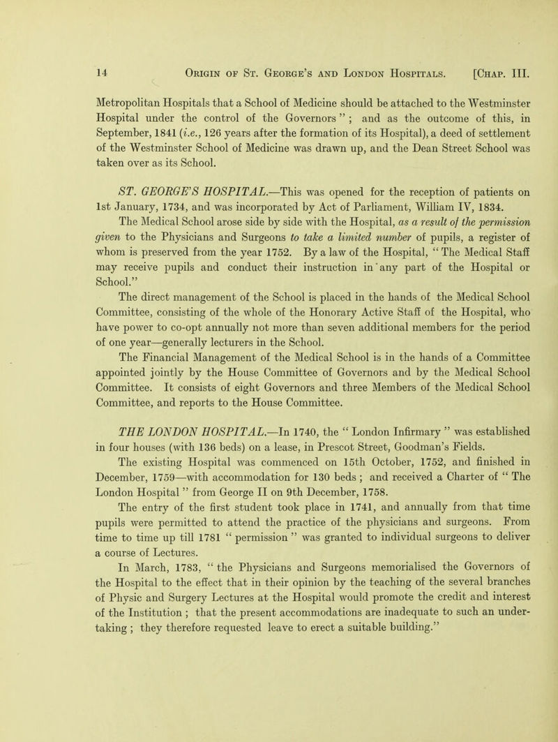 Metropolitan Hospitals that a School of Medicine should be attached to the Westminster Hospital under the control of the Governors  ; and as the outcome of this, in September, 1841 (i.e., 126 years after the formation of its Hospital), a deed of settlement of the Westminster School of Medicine was drawn up, and the Dean Street School was taken over as its School. ST. GEORGE'S HOSPITAL.—This was opened for the reception of patients on 1st January, 1734, and was incorporated by Act of Parliament, William IV, 1834. The Medical School arose side by side with the Hospital, as a result of the permission given to the Physicians and Surgeons to take a limited number of pupils, a register of whom is preserved from the year 1752. By a law of the Hospital,  The Medical Staff may receive pupils and conduct their instruction in any part of the Hospital or School. The direct management of the School is placed in the hands of the Medical School Committee, consisting of the whole of the Honorary Active Staff of the Hospital, who have power to co-opt annually not more than seven additional members for the period of one year—generally lecturers in the School. The Financial Management of the Medical School is in the hands of a Committee appointed jointly by the House Committee of Governors and by the Medical School Committee. It consists of eight Governors and three Members of the Medical School Committee, and reports to the House Committee. THE LONDON HOSPITAL.—In 1740, the  London Infirmary  was established in four houses (with 136 beds) on a lease, in Prescot Street, Goodman's Fields. The existing Hospital was commenced on 15th October, 1752, and finished in December, 1759—with accommodation for 130 beds ; and received a Charter of  The London Hospital  from George II on 9th December, 1758. The entry of the first student took place in 1741, and annually from that time pupils were permitted to attend the practice of the physicians and surgeons. From time to time up till 1781  permission  was granted to individual surgeons to deliver a course of Lectures. In March, 1783,  the Physicians and Surgeons memorialised the Governors of the Hospital to the effect that in their opinion by the teaching of the several branches of Physic and Surgery Lectures at the Hospital would promote the credit and interest of the Institution ; that the present accommodations are inadequate to such an under- taking ; they therefore requested leave to erect a suitable building.