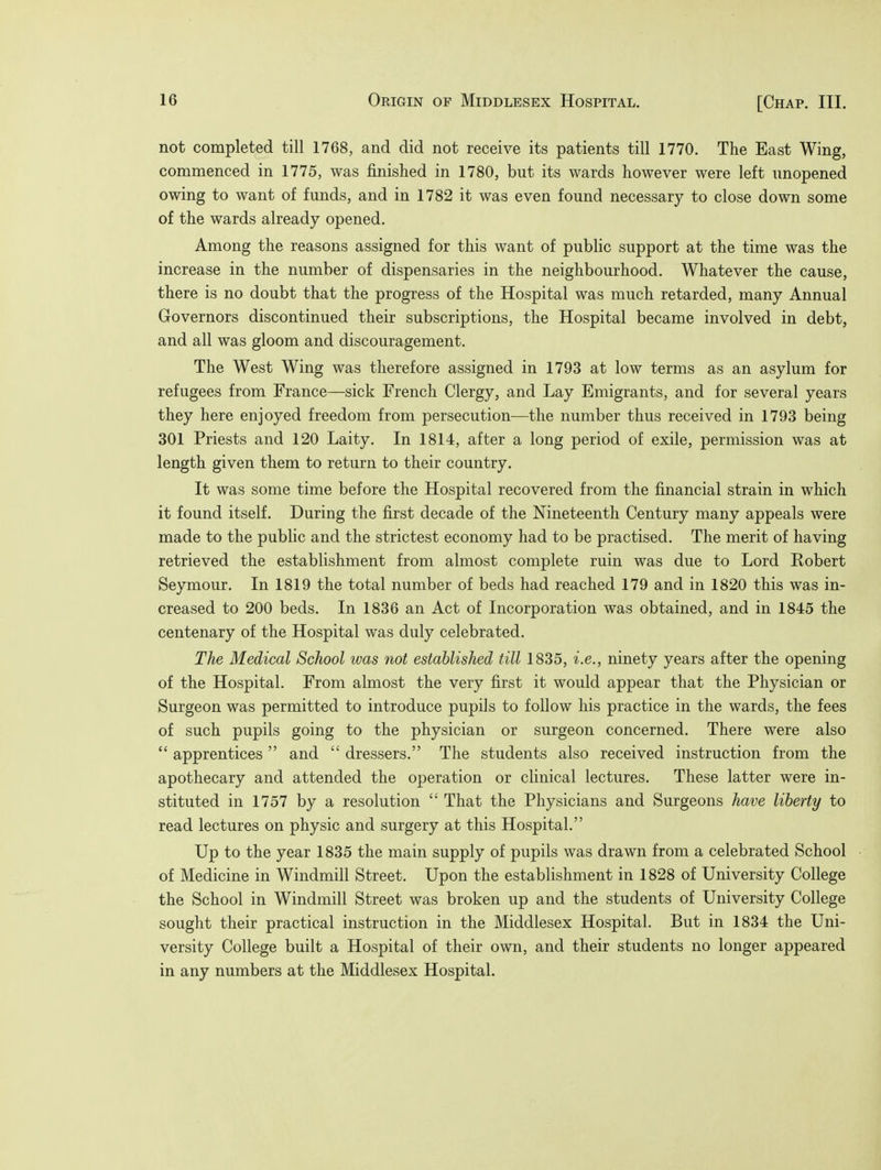 not completed till 1768, and did not receive its patients till 1770. The East Wing, commenced in 1775, was finished in 1780, but its wards however were left unopened owing to want of funds, and in 1782 it was even found necessary to close down some of the wards already opened. Among the reasons assigned for this want of public support at the time was the increase in the number of dispensaries in the neighbourhood. Whatever the cause, there is no doubt that the progress of the Hospital was much retarded, many Annual Governors discontinued their subscriptions, the Hospital became involved in debt, and all was gloom and discouragement. The West Wing was therefore assigned in 1793 at low terms as an asylum for refugees from France—sick French Clergy, and Lay Emigrants, and for several years they here enjoyed freedom from persecution—the number thus received in 1793 being 301 Priests and 120 Laity. In 1814, after a long period of exile, permission was at length given them to return to their country. It was some time before the Hospital recovered from the financial strain in which it found itself. During the first decade of the Nineteenth Century many appeals were made to the public and the strictest economy had to be practised. The merit of having retrieved the establishment from almost complete ruin was due to Lord Robert Seymour. In 1819 the total number of beds had reached 179 and in 1820 this was in- creased to 200 beds. In 1836 an Act of Incorporation was obtained, and in 1845 the centenary of the Hospital was duly celebrated. The Medical School was not established till 1835, i.e., ninety years after the opening of the Hospital. From almost the very first it would appear that the Physician or Surgeon was permitted to introduce pupils to follow his practice in the wards, the fees of such pupils going to the physician or surgeon concerned. There were also  apprentices  and  dressers. The students also received instruction from the apothecary and attended the operation or clinical lectures. These latter were in- stituted in 1757 by a resolution  That the Physicians and Surgeons have liberty to read lectures on physic and surgery at this Hospital. Up to the year 1835 the main supply of pupils was drawn from a celebrated School of Medicine in Windmill Street. Upon the establishment in 1828 of University College the School in Windmill Street was broken up and the students of University College sought their practical instruction in the Middlesex Hospital. But in 1834 the Uni- versity College built a Hospital of their own, and their students no longer appeared in any numbers at the Middlesex Hospital.