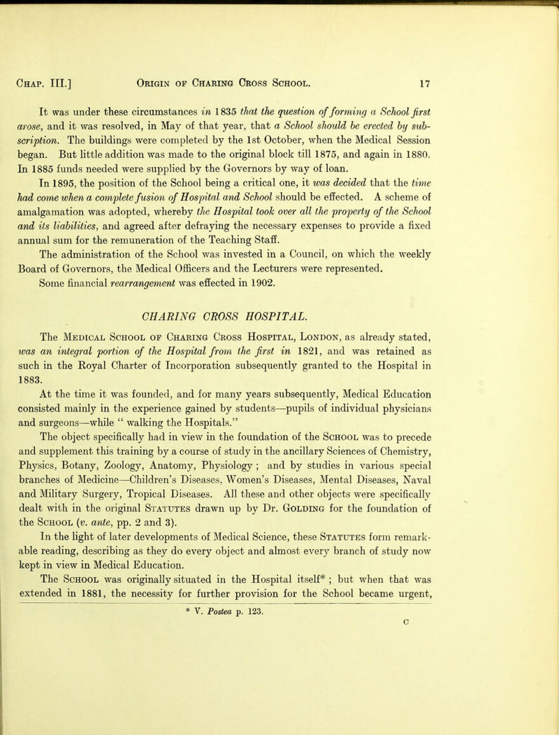 It was under these circumstances in 1835 that the question of forming a School first arose, and it was resolved, in May of that year, that a School should be erected by sub- scription. The buildings were completed by the 1st October, when the Medical Session began. But little addition was made to the original block till 1875, and again in 1880, In 1885 funds needed were supplied by the Governors by way of loan. In 1895, the position of the School being a critical one, it was decided that the time had come when a complete fusion of Hospital and School should be effected. A scheme of amalgamation was adopted, whereby the Hospital took over all the property of the School and its liabilities, and agreed after defraying the necessary expenses to provide a fixed annual sum for the remuneration of the Teaching Staff. The administration of the School was invested in a Council, on which the weekly Board of Governors, the Medical Officers and the Lecturers were represented. Some financial rearrangement was effected in 1902. CHARING CROSS HOSPITAL. The Medical School of Charing Cross Hospital, London, as already stated, was an integral portion of the Hospital from the first in 1821, and was retained as such in the Eoyal Charter of Incorporation subsequently granted to the Hospital in 1883. At the time it was founded, and for many years subsequently, Medical Education consisted mainly in the experience gained by students—pupils of individual physicians and surgeons—while  walking the Hospitals. The object specifically had in view in the foundation of the School was to precede and supplement this training by a course of study in the ancillary Sciences of Chemistry, Physics, Botany, Zoology, Anatomy, Physiology ; and by studies in various special branches of Medicine—Children's Diseases, Women's Diseases, Mental Diseases, Naval and Military Surgery, Tropical Diseases. All these and other objects were specifically dealt with in the original Statutes drawn up by Dr. Golding for the foundation of the School (v. ante, pp. 2 and 3). In the light of later developments of Medical Science, these Statutes form remark- able reading, describing as they do every object and almost every branch of study now kept in view in Medical Education. The School was originally situated in the Hospital itself* ; but when that was extended in 1881, the necessity for further provision for the School became urgent, * V. Postea p. 123. C