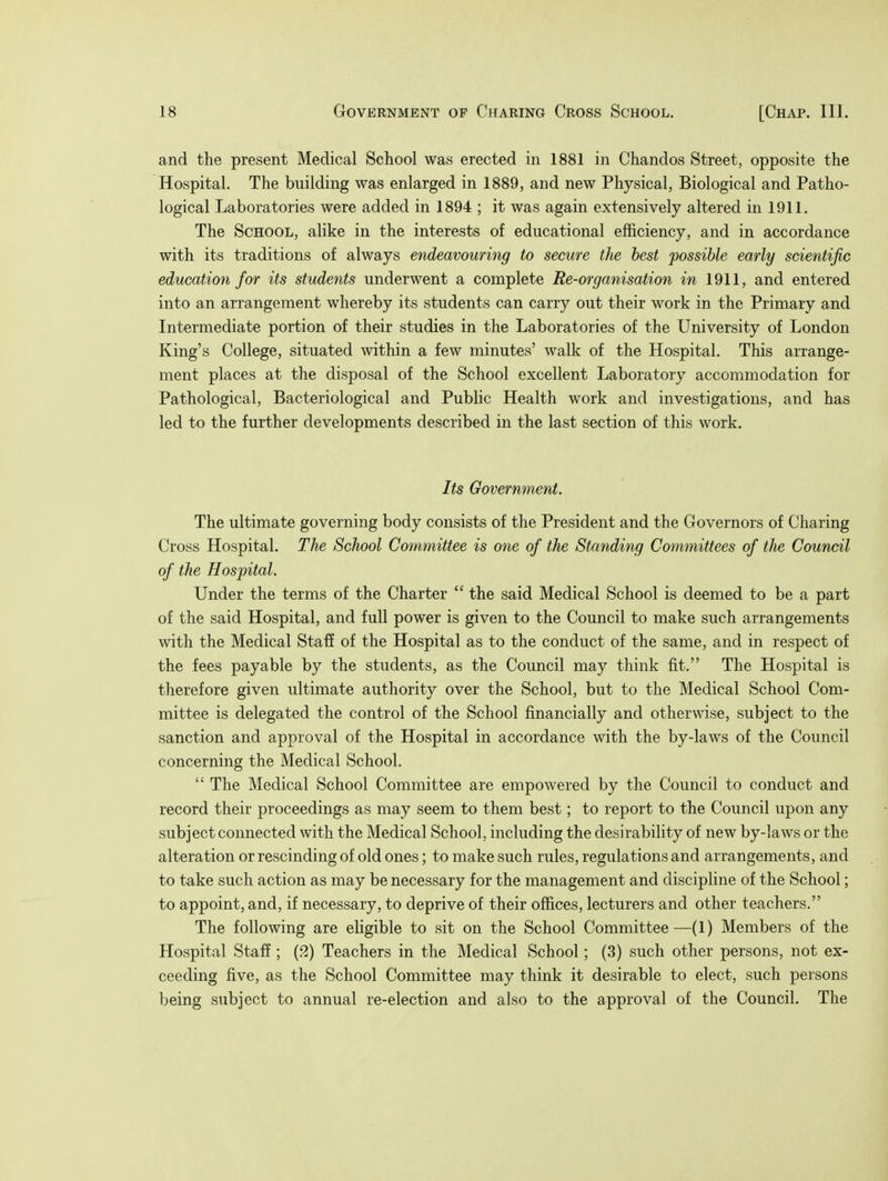 and the present Medical School was erected in 1881 in Chandos Street, opposite the Hospital. The building was enlarged in 1889, and new Physical, Biological and Patho- logical Laboratories were added in 1894 ; it was again extensively altered in 1911. The School, alike in the interests of educational efficiency, and in accordance with its traditions of always endeavouring to secure the best possible early scientific education for its students underwent a complete Re-organisation in 1911, and entered into an arrangement whereby its students can carry out their work in the Primary and Intermediate portion of their studies in the Laboratories of the University of London King's College, situated within a few minutes' walk of the Hospital. This arrange- ment places at the disposal of the School excellent Laboratory accommodation for Pathological, Bacteriological and Public Health work and investigations, and has led to the further developments described in the last section of this work. Its Government. The ultimate governing body consists of the President and the Governors of Charing Cross Hospital. The School Committee is one of the Standing Committees of the Council of the Hospital. Under the terms of the Charter  the said Medical School is deemed to be a part of the said Hospital, and full power is given to the Council to make such arrangements with the Medical Staff of the Hospital as to the conduct of the same, and in respect of the fees payable by the students, as the Council may think fit. The Hospital is therefore given ultimate authority over the School, but to the Medical School Com- mittee is delegated the control of the School financially and otherwise, subject to the sanction and approval of the Hospital in accordance with the by-laws of the Council concerning the Medical School.  The Medical School Committee are empowered by the Council to conduct and record their proceedings as may seem to them best; to report to the Council upon any subject connected with the Medical School, including the desirability of new by-laAvs or the alteration or rescinding of old ones; to make such rules, regulations and arrangements, and to take such action as may be necessary for the management and discipline of the School; to appoint, and, if necessary, to deprive of their offices, lecturers and other teachers. The following are eligible to sit on the School Committee—(1) Members of the Hospital Staff ; (2) Teachers in the Medical School; (3) such other persons, not ex- ceeding five, as the School Committee may think it desirable to elect, such persons being subject to annual re-election and also to the approval of the Council. The