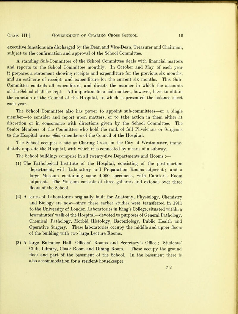 executive functions are discharged by the Dean and Vice-Dean, Treasurer and Chairman, subject to the confirmation and approval of the School Committee. A standing Sub-Committee of the School Committee deals with financial matters and reports to the School Committee monthly. In October and May of each year it prepares a statement showing receipts and expenditure for the previous six months, and an estimate of receipts and expenditure for the current six months. This Sub- Committee controls all expenditure, and directs the manner in which the accounts of the School shall be kept. All important financial matters, however, have to obtain the sanction of the Council of the Hospital, to which is presented the balance sheet each year. The School Committee also has power to appoint sub-committees—or a single member—to consider and report upon matters, or to take action in them either at discretion or in consonance with directions given by the School Committee. The Senior Members of the Committee who hold the rank of full Physicians or Surgeons to the Hospital are ex officio members of the Council of the Hospital. The School occupies a site at Charing Cross, in the City of Westminster, imme- diately opposite the Hospital, with which it is connected by means of a subway. The School buildings comprise in all twenty-five Departments and Rooms :— (1) The Pathological Institute of the Hospital, consisting of the post-mortem department, with Laboratory and Preparation Rooms adjacent; and a large Museum containing some 4,000 specimens, with Curator's Room adjacent. The Museum consists of three galleries and extends over three floors of the School. (2) A series of Laboratories originally built for Anatomy, Physiology, Chemistry and Biology are now—since these earlier studies were transferred in 19.11 to the University of London Laboratories in King's College, situated within a few minutes' walk of the Hospital—devoted to purposes of General Pathology, Chemical Pathology, Morbid Histology, Bacteriology, Public Health and Operative Surgery. These laboratories occupy the middle and upper floors of the building with two large Lecture Rooms. (3) A large Entrance Hall, Officers' Rooms and Secretary's Office ; Students' Club, Library, Cloak Room and Dining Room. These occupy the ground floor and part of the basement of the School. In the basement there is also accommodation for a resident housekeeper. c 2