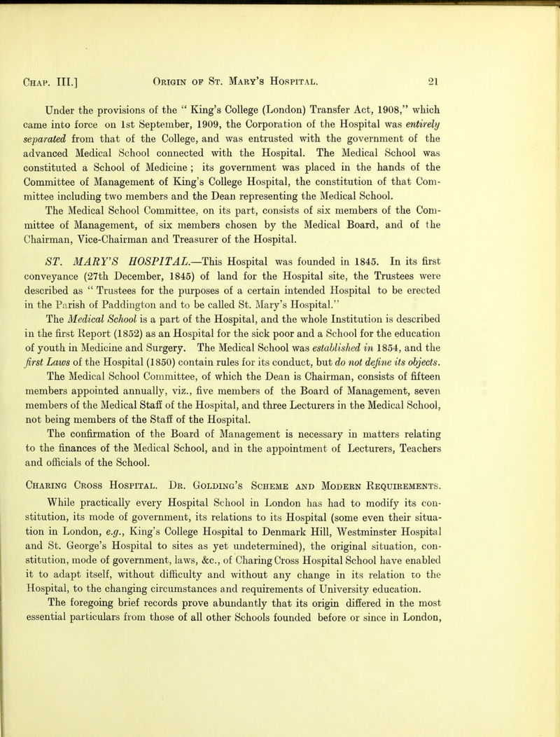 Under the provisions of the  King's College (London) Transfer Act, 1908, which came into force on 1st September, 1909, the Corporation of the Hospital was entirely separated from that of the College, and was entrusted with the government of the advanced Medical School connected with the Hospital. The Medical School was constituted a School of Medicine ; its government was placed in the hands of the Committee of Management of King's College Hospital, the constitution of that Com- mittee including two members and the Dean representing the Medical School. The Medical School Committee, on its part, consists of six members of the Com- mittee of Management, of six members chosen by the Medical Board, and of the Chairman, Vice-Chairman and Treasurer of the Hospital. ST. MARY'S HOSPITAL.—This Hospital was founded in 1845. In its first conveyance (27th December, 1845) of land for the Hospital site, the Trustees were described as  Trustees for the purposes of a certain intended Hospital to be erected in the Parish of Paddington and to be called St. Mary's Hospital. The Medical School is a part of the Hospital, and the whole Institution is described in the first Report (1852) as an Hospital for the sick poor and a School for the education of youth in Medicine and Surgery. The Medical School was established in 1854, and the first Laws of the Hospital (1850) contain rules for its conduct, but do not define its objects. The Medical School Committee, of which the Dean is Chairman, consists of fifteen members appointed annually, viz., five members of the Board of Management, seven members of the Medical Staff of the Hospital, and three Lecturers in the Medical School, not being members of the Staff of the Hospital. The confirmation of the Board of Management is necessary in matters relating to the finances of the Medical School, and in the appointment of Lecturers, Teachers and officials of the School. Charing Cross Hospital. Dr. Golding's Scheme and Modern Requirements. While practically every Hospital School in London has had to modify its con- stitution, its mode of government, its relations to its Hospital (some even their situa- tion in London, e.g., King's College Hospital to Denmark Hill, Westminster Hospital and St. George's Hospital to sites as yet undetermined), the original situation, con- stitution, mode of government, laws, &c, of Charing Cross Hospital School have enabled it to adapt itself, without difficulty and without any change in its relation to the Hospital, to the changing circumstances and requirements of University education. The foregoing brief records prove abundantly that its origin differed in the most essential particulars from those of all other Schools founded before or since in London,