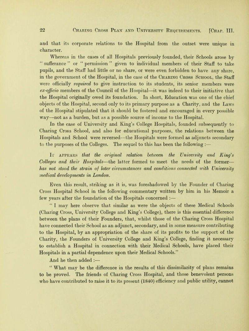 and that its corporate relations to the Hospital from the outset were unique in character. Whereas in the cases of all Hospitals previously founded, their Schools arose by  sufferance  or  permission  given to individual members of their Staff to take pupils, and the Staff had little or no share, or were even forbidden to have any share, in the government of the Hospital, in the case of the Charing Cross School, the Staff were officially required to give instruction to its students, its senior members were ex-qfficio members of the Council of the Hospital—it was indeed to their initiative that the Hospital originally owed its foundation. In short, Education was one of the chief objects of the Hospital, second only to its primary purpose as a Charity, and the Laws of the Hospital stipulated that it should be fostered and encouraged in every possible way—not as a burden, but as a possible source of income to the Hospital. In the case of University and King's College Hospitals, founded subsequently to Charing Cross School, and also for educational purposes, the relations between the Hospitals and School were reversed—the Hospitals were formed as adjuncts secondary to the purposes of the Colleges. The sequel to this has been the following :— It appears that the original relation betiveen the University and King's Colleges and their Hospitals—the latter formed to meet the needs of the former— has not stood the strain of later circumstances and conditions connected with University medical developments in London. Even this result, striking as it is, was foreshadowed by the Founder of Charing Cross Hospital School in the following commentary written by him in his Memoir a few years after the foundation of the Hospitals concerned :—  I may here observe that similar as were the objects of these Medical Schools (Charing Cross, University College and King's College), there is this essential difference between the plans of their Founders, that, whilst those of the Charing Cross Hospital have connected their School as an adjunct, secondary, and in some measure contributing to the Hospital, by an appropriation of the share of its profits to the support of the Charity, the Founders of University College and King's College, finding it necessary to establish a Hospital in connection with their Medical Schools, have placed their Hospitals in a partial dependence upon their Medical Schools. And he then added :—  What may be the difference in the results of this dissimilarity of plans remains to be proved. The friends of Charing Cross Hospital, and those benevolent persons who have contributed to raise it to its present (1840) efficiency and public utility, cannot