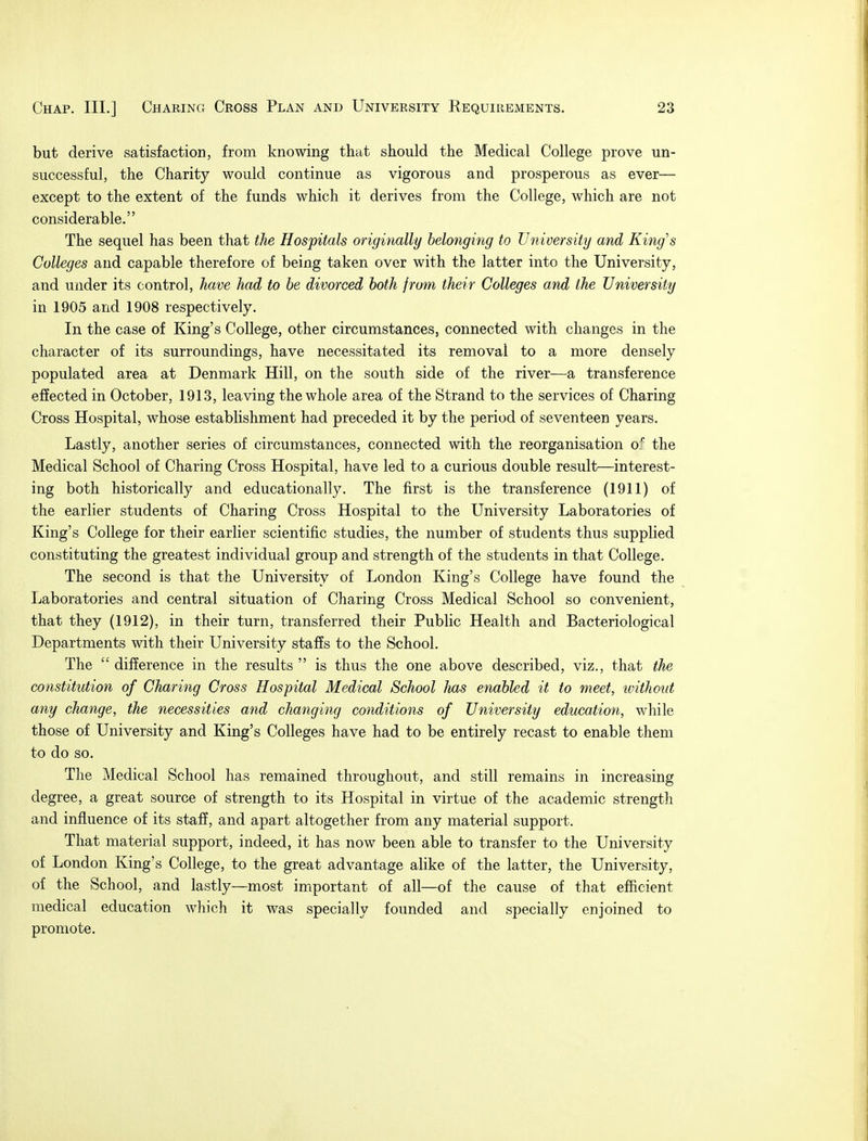 but derive satisfaction, from knowing that should the Medical College prove un- successful, the Charity would continue as vigorous and prosperous as ever— except to the extent of the funds which it derives from the College, which are not considerable. The sequel has been that the Hospitals originally belonging to University and King's Colleges and capable therefore of being taken over with the latter into the University, and under its control, have had to be divorced both from their Colleges and the University in 1905 and 1908 respectively. In the case of King's College, other circumstances, connected with changes in the character of its surroundings, have necessitated its removal to a more densely populated area at Denmark Hill, on the south side of the river—a transference effected in October, 1913, leaving the whole area of the Strand to the services of Charing Cross Hospital, whose establishment had preceded it by the period of seventeen years. Lastly, another series of circumstances, connected with the reorganisation o:c the Medical School of Charing Cross Hospital, have led to a curious double result—interest- ing both historically and educationally. The first is the transference (1911) of the earlier students of Charing Cross Hospital to the University Laboratories of King's College for their earlier scientific studies, the number of students thus supplied constituting the greatest individual group and strength of the students in that College. The second is that the University of London King's College have found the Laboratories and central situation of Charing Cross Medical School so convenient, that they (1912), in their turn, transferred their Public Health and Bacteriological Departments with their University staffs to the School. The  difference in the results  is thus the one above described, viz., that the constitution of Charing Cross Hospital Medical School has enabled it to meet, without any change, the necessities and changing conditions of University education, while those of University and King's Colleges have had to be entirely recast to enable them to do so. The Medical School has remained throughout, and still remains in increasing degree, a great source of strength to its Hospital in virtue of the academic strength and influence of its staff, and apart altogether from any material support. That material support, indeed, it has now been able to transfer to the University of London King's College, to the great advantage alike of the latter, the University, of the School, and lastly—most important of all—of the cause of that efficient medical education which it was specially founded and specially enjoined to promote.
