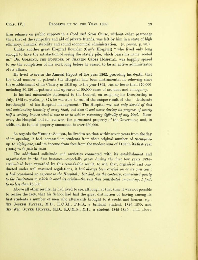 firm reliance on public support in a Good and Great Cause, without other patronage than that of the sympathy and aid of private friends, was left by him in a state of high efficiency, financial stability and sound economical administration, (v. fostea, p. 86.) Unlike another great Hospital Founder (Guy's Hospital)  who lived only long enough to have the satisfaction of seeing the stately pile, which bears his name, roofed in, Dr. Golding, the Founder op Charing Cross Hospital, was happily spared to see the completion of his work long before he ceased to be an active administrator of its affairs. He lived to see in the Annual Report of the year 1862, preceding his death, that the total number of patients the Hospital had been instrumental in relieving since the establishment of his Charity in 1818 up to the year 1862, was no fewer than 370,000 including 30,120 in-patients and upwards of 50,000 cases of accident and emergency. In his last memorable statement to the Council, on resigning his Directorship in July, 1862 (v. fostea, p. 87), he was able to record the unique result of the  deliberate forethought of his Hospital management—The Hospital was not only devoid of debt and outstanding liability of every kind, but also it had never during its progress of nearly half a century known what it was to be in debt or 'pecuniary difficulty of any kind. More- over, the Hospital and its site were the permanent property of the Governors; and, in addition, its funded property amounted to over £30,000. As regards the Medical School, he lived to see that within seven years from the day of its opening, it had increased its students from their original number of twenty-two up to eighty-one, and its income from fees from the modest sum of £133 in its first year (1834) to £1,342 in 1840. The additional solicitude and anxieties connected with its establishment and organisation in the first instance—especially great during the first few years 1834- 1838—had been rewarded by this remarkable result, to wit, that, organised and con- ducted under well matured regulations, it had always been carried on at its own cost; it had occasioned no expense to the Hospital; but had, on the contrary, contributed yearly to the Institution to which it owed its origin—the sum thus contributed amounting, I find, to no less than £5,000. Above all other results, he had lived to see, although at that time it was not possible to realise the fact, that his School had had the great distinction of having among its first students a number of men who afterwards brought to it credit and honour, e.g., Sir Joseph Fayrer, M.D., K.C.S.I., F.R.S., a brilliant student, 1846-1850, and Sir Wm. Guyer Hunter, M.D., K.C.M.G., M.P., a student 1845-1849 ; and, above