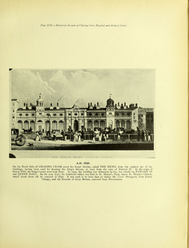 A.D. 1820. On the North Side of CHARING CROSS stood the Royal Stables, called THE MEWS, from the original use of the buildings, having been used for keeping the King's falcons, at least from the time of Richard II. In the reign of Henry VIII, the King's horses were kept there. In 1534, the building was destroyed by fire, but rebuilt by EDWARD VI and QUEEN MARY. In the year 1732, the handsome edifice was built in St. Martin's Place, above St. Martin's Church, which stood there till its removal in 1830. It was used in its later days to shelter Mr. Cross' Menagerie, from Exeter Change, and the Records of Great Britain, removed from Westminster.