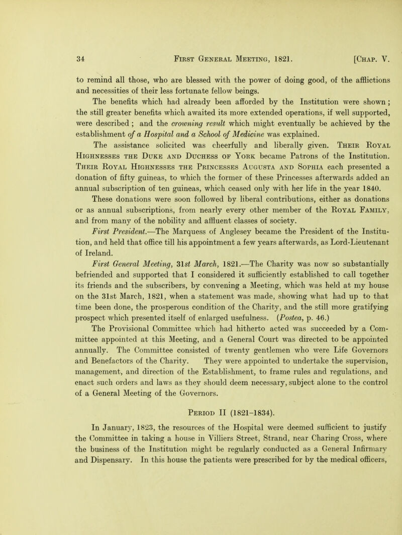 to remind all those, who are blessed with the power of doing good, of the afflictions and necessities of their less fortunate fellow beings. The benefits which had already been afforded by the Institution were shown ; the still greater benefits which awaited its more extended operations, if well supported, were described ; and the crowning result which might eventually be achieved by the establishment of a Hospital and a School of Medicine was explained. The assistance solicited was cheerfully and liberally given. Their Royal Highnesses the Duke and Duchess of York became Patrons of the Institution. Their Royal Highnesses the Princesses Augusta and Sophia each presented a donation of fifty guineas, to which the former of these Princesses afterwards added an annual subscription of ten guineas, which ceased only with her life in the year 1840. These donations were soon followed by liberal contributions, either as donations or as annual subscriptions, from nearly every other member of the Royal Family, and from many of the nobility and affluent classes of society. First President.—The Marquess of Anglesey became the President of the Institu- tion, and held that office till his appointment a few years afterwards, as Lord-Lieutenant of Ireland. First General Meeting, 31st March, 1821.—The Charity was now so substantially befriended and supported that I considered it sufficiently established to call together its friends and the subscribers, by convening a Meeting, which was held at my house on the 31st March, 1821, when a statement was made, showing what had up to that time been done, the prosperous condition of the Charity, and the still more gratifying prospect which presented itself of enlarged usefulness. (Postea, p. 46.) The Provisional Committee which had hitherto acted was succeeded by a Com- mittee appointed at this Meeting, and a General Court was directed to be appointed annually. The Committee consisted of twenty gentlemen who were Life Governors and Benefactors of the Charity. They were appointed to undertake the supervision, management, and direction of the Establishment, to frame rules and regulations, and enact such orders and laws as they should deem necessary, subject alone to the control of a General Meeting of the Governors. Period II (1821-1834). In January, 1823, the resources of the Hospital were deemed sufficient to justify the Committee in taking a house in Villiers Street, Strand, near Charing Cross, where the business of the Institution might be regularly conducted as a General Infirmary and Dispensary. In this house the patients were prescribed for by the medical officers,
