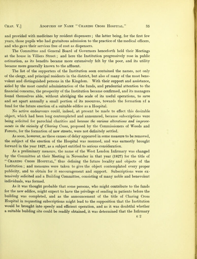 and provided with medicines by resident dispensers ; the latter being, for the first few years, those pupils who had gratuitous admission to the practice of the medical officers, and who gave their services free of cost as dispensers. The Committee and General Board of Governors henceforth held their Meetings at the house in Villiers Street; and here the Institution progressively rose in public estimation, as its benefits became more extensively felt by the poor, and its utility became more generally known to the affluent. The list of the supporters of the Institution soon contained the names, not only of the clergy, and principal residents in the district, but also of many of the most bene- volent and distinguished persons in the Kingdom. With their support and assistance, aided by the most careful administration of the funds, and prudential attention to the financial concerns, the prosperity of the Institution became confirmed, and its managers found themselves able, without abridging the scale of its useful operations, to save and set apart annually a small portion of its resources, towards the formation (fa fund for the future erection of a suitable edifice as a Hospital. No active endeavours could, indeed, at present be made to effect this desirable object, which had been long contemplated and announced, because subscriptions were being solicited for parochial charities and because the various alterations and improve- ments in the vicinity of Charing Cross, proposed by the Commissioners of Woods and Forests, for the formation of new streets, were not definitely settled. As soon, however, as these causes of delay appeared in some measure to be removed, the subject of the erection of the Hospital was resumed, and was earnestly brought forward in the year 1827, as a subject entitled to serious consideration. As a preliminary measure, the name of the West London Infirmary was changed by the Committee at their Meeting in November in that year (1827) for the title of  Charing Cross Hospital, thus denning the future locality and objects of the Institution ; and measures were taken to give the object contemplated every proper publicity, and to obtain for it encouragement and support. Subscriptions were ex- tensively solicited and a Building Committee, consisting of many noble and benevolent individuals, was formed. As it was thought probable that some persons, who might contribute to the funds for the new edifice, might expect to have the privilege of sending in patients before the building was completed, and as the announcement of the title of Charing Cross Hospital in requesting subscriptions might lead to the supposition that the Institution would be brought into speedy and efficient operation, and as it was doubtful whether a suitable building site could be readily obtained, it was determined that the Infirmary e 2