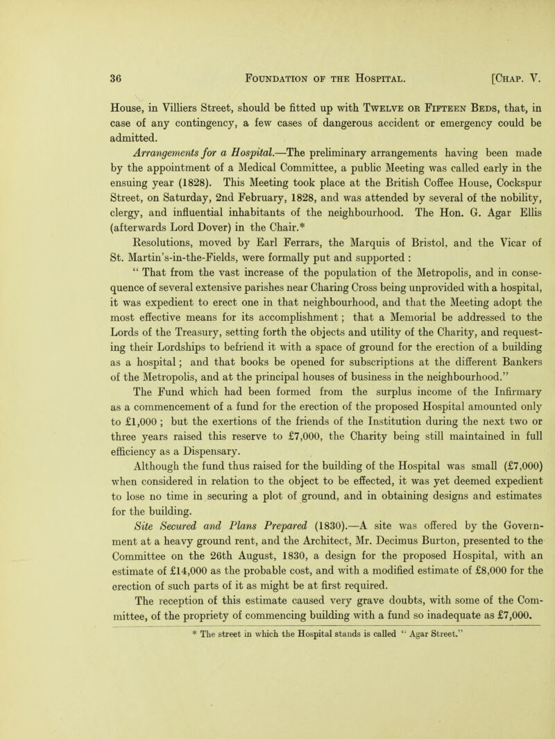 House, in Villiers Street, should be fitted up with Twelve or Fifteen Beds, that, in case of any contingency, a few cases of dangerous accident or emergency could be admitted. Arrangements for a Hospital.—The preliminary arrangements having been made by the appointment of a Medical Committee, a public Meeting was called early in the ensuing year (1828). This Meeting took place at the British Coffee House, Cockspur Street, on Saturday, 2nd February, 1828, and was attended by several of the nobility, clergy, and influential inhabitants of the neighbourhood. The Hon. Gr. Agar Ellis (afterwards Lord Dover) in the Chair.* Resolutions, moved by Earl Ferrars, the Marquis of Bristol, and the Vicar of St. Martin's-in-the-Fields, were formally put and supported :  That from the vast increase of the population of the Metropolis, and in conse- quence of several extensive parishes near Charing Cross being unprovided with a hospital, it was expedient to erect one in that neighbourhood, and that the Meeting adopt the most effective means for its accomplishment; that a Memorial be addressed to the Lords of the Treasury, setting forth the objects and utility of the Charity, and request- ing their Lordships to befriend it with a space of ground for the erection of a building as a hospital; and that books be opened for subscriptions at the different Bankers of the Metropolis, and at the principal houses of business in the neighbourhood. The Fund which had been formed from the surplus income of the Infirmary as a commencement of a fund for the erection of the proposed Hospital amounted only to £1,000 ; but the exertions of the friends of the Institution during the next two or three years raised this reserve to £7,000, the Charity being still maintained in full efficiency as a Dispensary. Although the fund thus raised for the building of the Hospital was small (£7,000) when considered in relation to the object to be effected, it was yet deemed expedient to lose no time in securing a plot of ground, and in obtaining designs and estimates for the building. Site Secured and Plans Prepared (1830).—A site was offered by the Govern- ment at a heavy ground rent, and the Architect, Mr. Decimus Burton, presented to the Committee on the 26th August, 1830, a design for the proposed Hospital, with an estimate of £14,000 as the probable cost, and with a modified estimate of £8,000 for the erection of such parts of it as might be at first required. The reception of this estimate caused very grave doubts, with some of the Com- mittee, of the propriety of commencing building with a fund so inadequate as £7,000. * The street in which the Hospital stands is called  Agar Street.